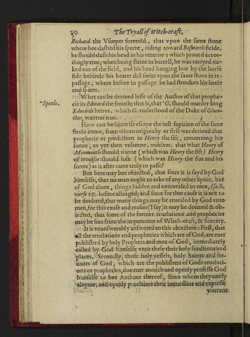 * Speed?. Richard the Vfurper foretold , that vpon the fame fione where hee dafhed his fpurre , riding toward Bofworth fielde, dingly true, when being flaine in battell, he wras carryed na¬ ked out of the field, and his head hanging low by the horfe. fide bebinde his bearer did finite vpon the fame (lone in re- palfage, where before in paflage. hehadftrooken his heele and fpurre. -n What can be deemed leffe of the Author of that prophe* cie in Edward the fourth; that is, that *G. fhould murder king Edwards heires, which G. vnderftood of the Duke of Gloce- fter3 was too true. < How camhe likewifc efcape the iufi fupition of the fame foule crime, from whom originally or firfi wasderiued that prophecie or prediction in Henry the fife, concerning his fonne, as yet then vnborne, videlicet, that what Henry of Monmouth fhould winne ( which was Henry the fift) Henry of Wirtdfor'.fhould lofe ( which was Henry.the fixt and his fonne) as it after came truly to paffe? But here may bee obie&ed, that fince it is fayd by God himfelfe, that no man ought to aske of any other Spirit, but of God alone, things hidden and vnreuealed to men, Ifa&. verfe 19. before alleaged; and fince for that caufe it is not to be doubted,that many things may be reuealed by Godvnto men,for this caufe and reafon(I fay)it may be deemed & ob¬ jected, that fome of the former reuelations and prophecies may be free from the imputation of Wubb-craft, & Sorcery. ■ • It is vnanfwerably anfwered to this obieCtion: Firfi, that »11 the reuelations and prophecies which are of God,are euer published by holy Prophetsand men of God, immediately •tailed by* God himfelfe vnto thefe their holy functions-and places, i 'Secondly, thofe holy vcffels* holy. Saints, and fer- uants of God, which are t he publifbers of Gods reuelati- ons or propheciesjdoe euer auouch and openly profeffe God himfelfe to bee Authour thereof, from whom they onely 1 cHyme', anli'openly proclaims their immediate arid expreffe ■ \ warrant.
