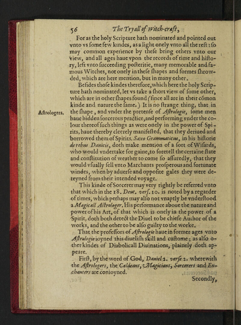 Aftrologcrs. For as the holy Scripture hath nominated and pointed out vnto vs fomc few kindes, as a light onely vnto all the reft: fo may common experience by thefe bring others vnto our View, and all ageshauevpon the records of time and hifto- ry, lefe vnto fucceeding pofteritic, many memorable and fa¬ mous Witches, not onely in thefe fhapes and formes fhrow- ded, which are here mention, but in many other. Befides thofe kindes thcrefore,which here the holy Scrip¬ ture hath nominated, let vs take a fhort view of fome other, which are in other fhapes found (fince all are in their comon kinde and nature the fame*) It is no ftrange thing, that in the fhape, and vnder the pretenfe of Aflrologie, fome men haue hidden forcerouspra6tice,andperforming vnder the co¬ lour thereof fuch things as were onely in the power of Spi¬ rits, haue thereby clecrely manifefted, that they deriued and borrowed them of Spirits. Saxo Grammaticus, in his hiflorie de rebus Daniels, doth make mention of a fort ofWifards, who would vndertake for gaine,to foretell the certaine Bate and conftitution of weather to come fo afluredly, that they would vfually fell vnto Marchants profperousand fortunate windes, when by aduerfeandoppofite gales they were de- teyned from their intended voyage. This kinde of Sorcerer may very rightly be referred vnto that which in the 18. Deut, verf io* is noted by a regardcr of times, which perhaps may alfo not vnaptly be vnderftood a Magic all Astrologer. His performance aboue the nature and power of his Art, of that which is onely in the power of a •Spirit, doth both dete&the Diuel to be chiefe Author of the works, and the other to be alfo guilty to the worke. That the profeflfors of Aflrologie haue in former ages vnto Aflrologie ioyned this diuelifh skill and cuftome; as alfo o- ther kindes of Diabolicall Diuinations, piainely doth ap- peare. Firft, by the word of God, Daniel2. verfi 2* wherewith the Aftrologers, thtCaldeans, CMagicians^ Sorcerers and £>;- chanters are conioyned. Secondly,