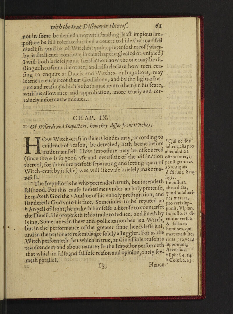 ^ot ill feme be denied: notwithttan’dingleaft impious irn- pofture be ftili toleiv cd to bee a count to hide the manifeft dmclliib. practice of Witchesyvnder:pietenfc thereof (wher- by it iliall cuer continue in this fit ape neglcded or vnipicdj 1 will both briefely:giue iatisfadteon how the one may be di- ftin^uifhed from the other, and ,aifo declare how men rea¬ ring to enquire at Dmels and Witches, or Impoflois, may Icarne to enquireoi their God alone, and by. the light of na¬ ture and reafonfwhich he hath giuen.vnto thcm)m his fcare, with his allowance and approbation, more truely and cer- tainely informe themfelues... CHAP. IX. Of F/ifards and Importers, how they differ from Witches, HOw Witch-craft in diuers kindes may, according to _ euidencc of reafon, be detected, hath beetle before fapentjajjajno mademanifcfh How impoliure may be dncoueied ^liis/ubdina fiince there isfo^ood vfc and necefhtie of the difhndion oltcntnntcs,ij thereof, for the more perfetf feparaung and fetting apart of pr*(hg«atoros Witch-craft by it felfe) w'ee will Jikewile briefely make ma- Sca,, iVifcft. , , , , l;ger* * The Impoftor is he who pretendeth trutn, but mtcndetn Impoflura falfhood. For this caufe fometimes vnder an holy pretenfe, ^bcodiai, ? he maketh God the a Author of his vnholy prcHigiation, and flandereth God vnto his face. Sometimes to be reputed an pro verisfup- b Angell of light,he maketh himfelfe alicenfe to counterret ponit, Vlpian. the Diuc-11. H epropofeth it his trade to feduce, andliuethby Impofto/cs di* lying. Sometimes in (hew and pollicitation hee is a Witch, . butinthe performance of the-greater finne heeislefle homines, qui - and in theperfonate vefemblai^ce folely a luggler. For as the merces adulte* Witch performeth that which in true, and infallible reafon is naas pro veris tranfeendent and aboue nature; fo the Impoflor performeth that which in falfeand fallible reafon and opinion,onely fee- fl Ephep4 parallel, _ bColof.».aj Tm Hence *