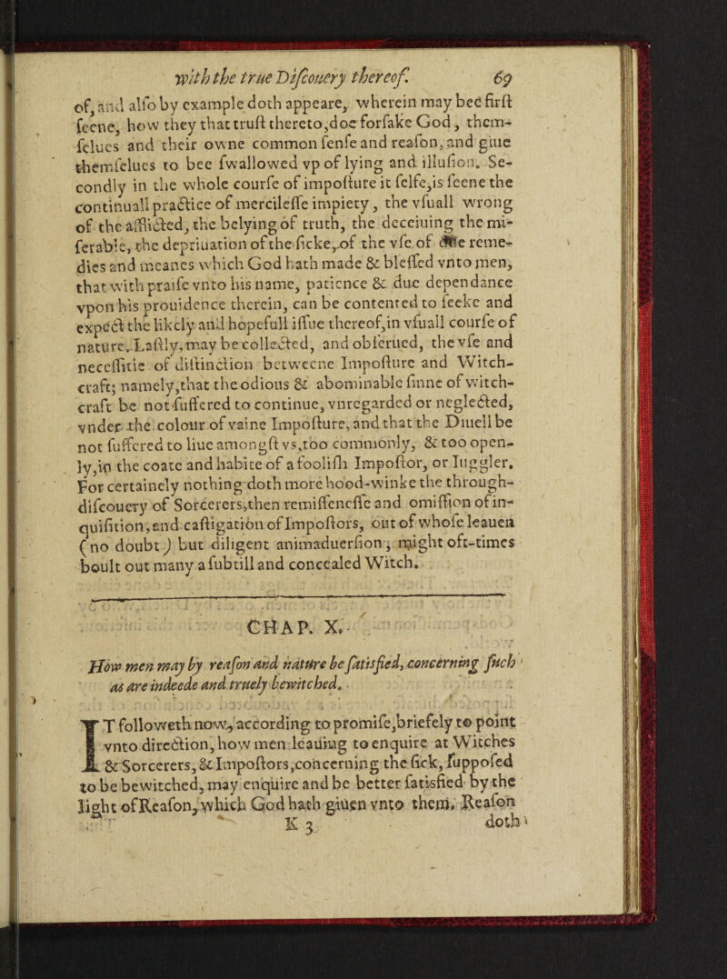 of, and alio by example doth appeare, wherein may bee firfi feene, how they that trtift thereto,docforfalce God , them- fclucs and their owne common fenfe and reaion, and giue them {Hues to bee fwallowed vp of lying and illuhon. Se¬ condly in the whole courfe of impofture it felfe,is feenethe continual! practice of mercilefte impiety, thevfuall wrong of the afftidhed, the belying of truth, the deceiuing the mi- ferablc, the depriuation of the ftcke,.of the vfe of reme¬ dies and meanes which God hath made & bleffed vnto men, that with praife vnto his name, patience & due denendance vpon his prouidence therein, can be contented to feeke and expecd the likely and hopefull iifue thereof,in vfuall courfe of nature. Laftly, may be collected, andoblerued, the vfe and neceftitie of diitinctioh betweene Impofture and Witch¬ craft; namely,that theodious S£ abominable finne of witch¬ craft be not-fuffered to continue, vnregarded or negledled, vnder the colour of vaine Impofture, and that the Diuellbe not fuffered to liue amongft vs,tbo commonly, & too open¬ ly,in the coaic and habite of a foolidr Impoftor, or higgler. For certainely nothing doth more hood-winke the through- difcoucry of Sorcerers,then remiffeneffe and omiffion ofin- quifition,end caftigatibn of Impoftors, out of whole leauen (no doubt) but diligent animaduerhon , Height oft-times boult out many a fubtill and concealed Witch. CHAP. X, ; jjow men may by reafon and nature be fatisfied, concerning fiich [ as are indeede and truely bewitched„ IT followeth now, according topromife,briefely t© point vnto direction, how men leauiug to enquire at Witches SrSorcerers, Sc Impoftors,concerning the tick, fuppofed to be bewitched, may enquire and be better fatisfied by the light of Reafon, which God hath giuen vnto them. Reafon % 3 doth*