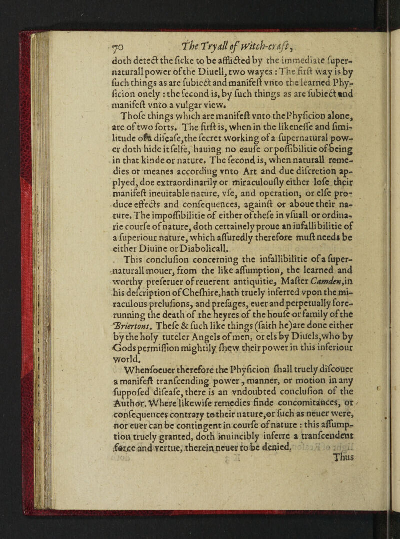 doth dctcft the ficke to be affli&ed by the immediate fuper- naturall power of the Diuell, two wayes : The firft way is by fuch things as are fubicbi: and manifeft vnto the learned Phy- ficion onely: the fecond is, by fuch things as are iubieft tnd manifeft vnto a vulgar view* Thofe things which are manifeft vnto thePhyficion alone, are of two forts* The firft is, when in the likeneffe and (imi- litudc ofa difcafe,the fecrct working of a fupcrnatural pow¬ er doth hideitfelfe, hauing no eaufe orpoffibiliticofbeing in that kinde or nature* The fecond is, when naturall reme- dies or meanes according vnto Art and due diferetioh ap- plyed, doe extraordinarily or miraculoufly either lofc thpir manifeft ineuitable nature, vfe, and operation, orelfe pro¬ duce effe£b and confequenccs, againft or aboue their na¬ ture* The impoffibilitie of either ofthefe in vfuall orordina- rie courfe of nature, doth certaincly prouc an infallibilitie of a fuperiour nature, which affuredly therefore muft needs be either Diuine orDiabolicall. This conclufion concerning the infallibilitie ofafuper- naturall mouer, from the like affumption, the learned and worthy preferuer ofreuerent antiquitie, Mafter Camden his description of Chefhire,hath truely inferred vpon the mi¬ raculous preluiions, and prefages, euer and perpetually fore¬ running the death of thcheyres of the houfe or family of the T>riertons. Thefe & fuch like things (faith he)arc done either by the holy tuteler Angels of men, or els by Diuels,who by GodspermifTion mightily fhew their power in this inferiour world. Whenfoeuer therefore the Phyficion Shall truely difeouer amanifeft tranfeending powermanner or motion in any fuppofed difeafe, there is an vndoubted conclusion of the Author.Wherelikewiferemedies finde concomitances, or/ confluences contrary to their nature,or fuch as neuer were, nor euer can be contingent in courfc of nature : this affump¬ tion truely granted, doth kiuincibly inferre a tranfcendetit farce and vertue, therein neuer to be denied.