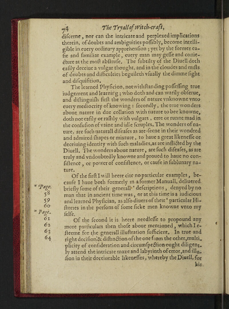 * cPdge. 5* ^4 The Try dl of witch-craft, difcerne, nor can the intricate and perplexed implications therein, of doubts and ambiguities poffbly, become intelli¬ gible in euery ordinary apprehenfion ; yet by the former ca¬ fe and familiar example, euery man maygefieand conie- &ure at the mod abdrufe. The fubtilty of the Diuell doth cafily deceiuc a vulgar thought, and in the cloudes and mids of doubts and difficulties beguileth vfually the dimme fight and difquiftion. The learned Phvf cion, notw'ithdandingpoffeffng true iudgement and learning ; who doth and can warily obierue, and didinguifh firfi the wonders of nature vnknowne vnto euery mediocrity of knowing : fccondly, the true wonders aboue nature in due collation w ith nature to bee knowne, doth not cafily or rafhly with vulgars , erre or runne mad in the confufon ofvaine and idle fcruples. The wonders of na¬ ture, are fuch naturall difeafes as are >feene in their w’ondred and admired Oiapes or mixture, to haue a great likenefle or deceiuing identity with fuch maladies,as are infli&ed by the Diuell. The w'ondersaboue nature, are fuch difeafes, as are truly and vndoubtedly knowne and proued to haue no con¬ fidence , or power of confidence, or caufe in fublunary na¬ ture. Of the frd I w ill heere cite no particular examples, be- caufe I haue both formerly in a former Manuall, deliucred briefly foine of their generalK deferiptions, denyedbyno man that in ancient time was, or at this time is a iudicious and learned Phy fician, as alfo diners of their * particular Hi- dorics in the perfonsof fome fcke men knowne vnto my felfc. Of the fecond it is heere needleffe to propound any more particulars then thofe aboue mentioned, whichle- deeme for the generall illudration diffident. In true and ri ght decifionl& didm&ion of the one from the other, multi, plicity of confderation and circumfpe&ion ought diligent. !y attend the intricate maze and labyrinth of error,and illu. foil in their deceiueable likeneffes, whereby the Diuell, for hl$