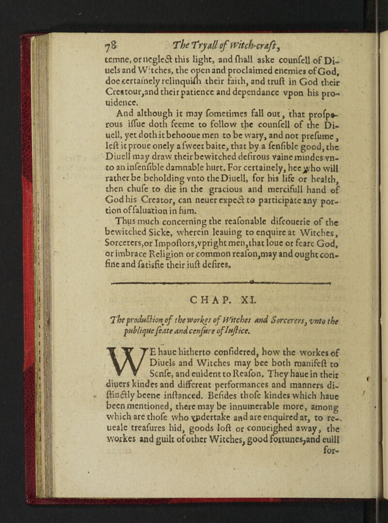 eemne,orncgle& this light, andfhall aske counfdlofDi- ttels and W:tches, the open and proclaimed enemies of God* doe certainely relinquish their faith, and truft in God their Crettour,and their patience and dependance vpon his pro^ uidence. And although it may fometimes fall out, that profp*- rous iffue doth feeme to follow the counfell of the Di~ well, yet doth it behootie men to be wary, and not prefume, left it proue onely a fweet baitc, that by a fenfible good, the Biudl may draw their bewitched delirous vainemindcs vn- to an infenfible damnable hurt. For certainely, hec ^/ho will rather be beholding vnto the Diucll, for his life or health, then chufe to die in the gracious and mercifull hand of God his Creator, can neuer expe.dl to participate any por¬ tion offaluation in him. Tbps much concerning the reafonable difeouerie of the bewitched Skke, wherein leauing to enquire at Witches, SorcererSjOi* Impoftors,vpright men,that loue or fearc God, or imbrace Religion or common reafon,may and ought con* brie and fatisfie their iuft defires,, CHAP, XL Theproduction of the worses of Witches and Sorcerers, vnto the fubltqiic featc and cenfure of Inflict, WE hauc hitherto confidered, how the workesof Diuels and Witches may bee both manifeft to Scnfe, and euident to Reafon, They haue in their diuers kindes and different performances and manners di- ftin&Iy beene inftanced. Befides thofe kindes which haue been mentioned, there may be innumerable more, among which are thofe who xRdertake and are enquired at, to re-* ueale treafures hid, goods loft or conueighed away, the workes and guilt of other Witches, good fortunes,and euill for-