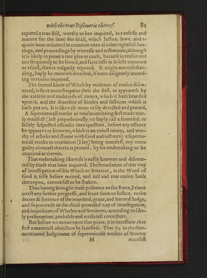 reputed a true Bill, worthy to bee inquired, as a cafe fit and mature for the lame due trialL which luftice, lawe, ande- quitie haue ordained in common vnto al other rightful! hea¬ rings, and proceedings by witnefle'and teftimonie,although it is likely to proue a rare plea or caufe, becaufe in reafon not too frequently to be found,and farreleffe in it felfe common or vfuall, tnenis vulgarly reputed. It might notwithftan- ding, haply be more oft detecled, if more diligently accord¬ ing to reafon inquired. . The fecond kinde of Witch by euidence of reafon difeo- uered, is farre more frequent then the firft, as appeareth by the varietie and multitude of names, which it hath branded vponit, and the diuerfitie of kindes and fafhions which it hath put on* It is likewife more eafily detected andproued. A fupcrnaturall worke or reuelation being firft made true- ly manifeft (left prepofteroufly we haply call a furmifed, or falfely fyfpedted offender into queftion, before any offence be apparent or knownej which is an vniufl iniury, and wor¬ thy of rebuke and fhame with God and iuft men) a fuperna- turail worke or reuelation (I fay) being manifeft, any mans guilty contract therein is ptoued, by his vndertaking to be enquired at therein* That vndertaking likewife is eafily knowne and difeoue- red by thofe that haue inquired* The foundation of this way ©f inueffigation of this Witch or Sorcerer, is the Word of God it felfe before recited, and iuft and true reafon built therevpon, cannot fall or be fhaken. Thus hauing brought thefe prifoners to the Barre,I there arreft any farther progreffe,and leaue them to Iuftice, to the decree & fentence of the reuerend, graue,and learned Iudge, and fo proceede to the third promifed way of inueftigation, and inquifition of Witches and Sorcerers, according to like¬ ly preemption, probable and artificiall coniedfure. But before we arriue vpon that point, it is neceffarie,that ftrft a materiall obietftion be fatisfied* That is, in the fore- mentioned Iudgement of fupernaturall workes of Sorcery 2 ' M manifeft