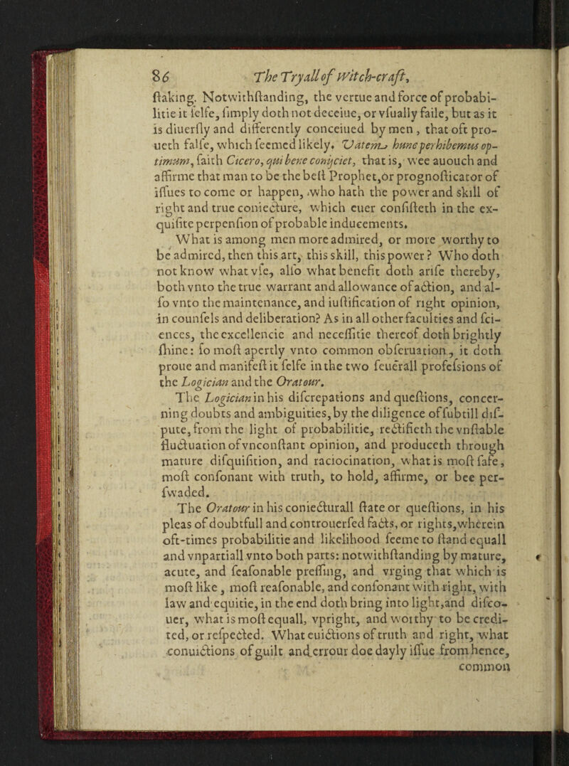 flaking. Notwithflanding, the vertue and force of probabi¬ lity it ielfe, limply doth not deceiue, or vlually fade, but as it is diuerfly and differently conceiued by men, that oft pro- ueth falle, which feemedlikely* ZJatetru huneperhibemusop¬ timum, iaith Cicero, qut bene conijtiet, that is, weeauouchand affirme that man to be the belt Prophet,Or prognoflicator of iffues to come or happen, rwho hath the power and skill of right and true conieefure, which cuer conlifteth in the ex- quiliteperpenfion of probable inducements* What is among men more admired, or more worthy to be admired, then this art, this skill, this power? Who doth not know what vie, alio what benefit doth arife thereby, both vnto the true warrant and allowance ofadhion, and al- fo vnto the maintenance, and iufiification of right opinion, in counfels and deliberation? As in all other faculties and fei- ences, thecxccllencie and neceffitie thereof doth brightly fhine: fo moft apertly vnto common obferuation , it doth proue and manifefi it felfe in the two feuerall profelsions of the Logician and the Or at our. The Logician in his diferepations and quefiions, concer¬ ning doubts and ambiguities,by the diligence offubtill dis¬ pute, from the light of probabilitie, rebtifieth the vnfiable filuduationofvnconftant opinion, and produceth through mature difquifition, and raciocination, what is moftfafe, mod confonanc with truth, to hold, affirme, or bee per- fvvaded. The Or at our in his conieilurall ftateor queflions, in his pleas of doubtfull and controuerfed fails, or rights,wherein oft-times probabilitie and likelihood feeme to Hand equall and vnpartiall vnto both parts: notwithflanding by mature, acute, and feafonable preffing, and vrging that which is mofl like, mofl reafonable, and confonant with right, with law and' equitie, in the end doth bring into light,and difeo- uer, what is mofl equall, vpright, andwoithy to be credi¬ ted, or refpeifed. What euiilions of truth and right, what jconui&ions of guilt anfferrour doe dayly iffue from hence, common