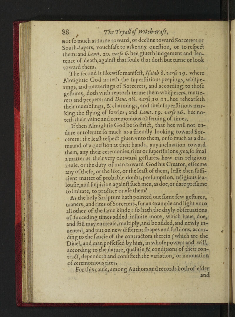 not fo much as turne toward, or decline toward Sorcerers or South-layers, vouchfafe to askeany queftion, or torefpedt them: and Lemt. 20. verfe 6. hee giueth iudgement and fen- tence of death,againft that foule that doth but turne or look toward them* The fecond is likewife manifeft, Ifaiah 8. verfe 1 p. where Almightie God noteth the fupcrftitiouspeepings, whifpe- rings, and mutterings of Sorcerers, and according; to thofe geftures, doth with reproch termethem w'hifperers, tnutte- rers and peepers: and Dent. 18. verfe 10.41.hec rehearfeth their mumblings, & charmings, and their fiiperftitious mar¬ king the flying of fowles ♦, and Lem. ip. verfe 26< hee no¬ teth their vaine and ceremonious obferuing of times. If then Almightie God be fo ftrict, that hee will not en¬ dure or tolerate fo much as a friendly looking toward Sor¬ cerers : the leaf! refpedl giuen vnto them, or fo much as a de- maund ofaqueflion at their hands, any inclination toward them, any their ceremonies,rires or fuperftitions,yea,fo fmal a matter is their very outward geftures; how* can religions zeale,orthe duty of man toward God his Creator, efteeme any of thefe, or the like, or the leaft of them, leffe then fuffi- cient matter of probable doubt, prefumption, religious ica- loufie,and fufpicion againft fuch men,as doc,or dare prefume to imitate, to practice orvfe them? As the holy Scripture hath pointed out fome few' geftures, maners, and rites of Sorcerers, for an example and light vnto all other of the fame kinde: fo hath the dayly obferuations of fucceding times added infinite more, which haue, doe, and (bill may encreafe,.multiply,and be added,and newly in¬ dented, and put on new different fhapes and fafhions, accor¬ ding to the fancie of the contractors therein (which are the Diuel, and manpoffefTed by him, in whofe powers and will, according rathe nature, qualitie Sc conditions of their con¬ tract, dependeth and confifteththe variation, or innouation of ceremonious rites* For this caufe, among Authors and records both of elder and