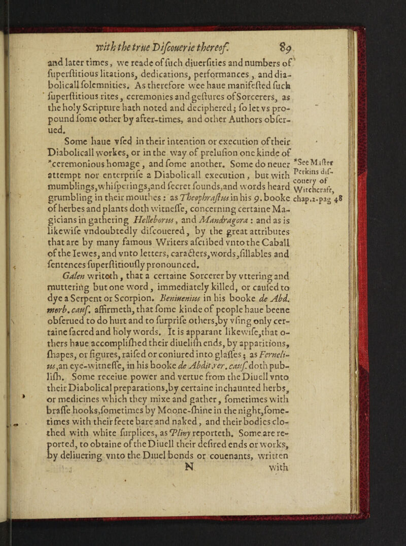 and later times, we reade of fuch diuerfities and numbers of fuperftitiouslitations, dedications, performances, anddia- bolicallfolcmnities. As therefore wee haue manifefied fuch fuperflitious rites, ceremonies and geftures of Sorcerers, as the holy Scripture hath noted and deciphered; fo let vs pro¬ pound fome other by after-times, and other Authors obfer- ued. Some haue vfed in their intention or execution of their Diabolicallworkes, or in the wfay of prelufion onckinde of ^ceremonious homage , and fome another. Somedoneuer *See Malic* attempt nor enterprife z Diabolicall execution, but with *0^0^ mumblings,whifperings,and fecret founds,and words heard witchcraft grumbling in their mouthes : as Theofhraftm in his 9. bookc chap.z.pag 48 of herbes and plants doth witneffe, concerning certaine Ma¬ gicians in gathering Hellebore, and Afandragora : and as is like wife vndoubtcdly difeouered, by the great attributes tbatare by many famous WritersafciibedvntotheCaball oftheIewes,and vnto letters, cara£iers,words,fillables and fcntencesfuperfHtiouflypronounced. Galen writeth, that a certaine Sorcerer by vtteringsnd muttering but one word, immediately killed, or caufed to dye a Serpent or Scorpion* Beniuenim in his booke de Abd. worb.cauf. affirmeth, that fome kindeof people haue beene obferued to do hurt and to furprife others,by vling only cer¬ taine facred and holy words. It is apparant likewife,tnat o- thers haue accomplifhed their diuelifli ends, by apparitions, fhapes, or figures, raifed or coniurcd into glaffes; as Fernelt- us,zx\. eye-witneffe, in his booke de Abdit.rer. caujfldoth pub- lifh. Some receiue power and vertue from the Diuell vnto their Diabolical preparations,by certaine inchaunted herbs, or medicines which they mixe and gather, fometimes with braffe hooks,fometimes by Moone-fhine in the night,fome¬ times with their feete bare and naked, and their bodies clo¬ thed with white furplices, as TY/wy reporteth. Some are re¬ ported, toobtaine of the Diuell their defiredends or works, bydeliuering vnto the Diuel bonds or couenants, written N with -