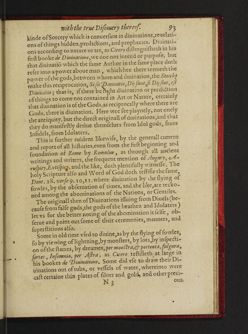 kinde of Sorcerywhich is conuerfant in diuinations,reuclati- ons of things hidden.predictions, and prophecies. Diuinad- ons according to nature or art, as C/rm? d i fit nguifheth in his firft booke de Drnmatmie^c doc not intend or purpote, but that diuinatio which the fame Author in the fame place doth refer into a power aboue man , whichhee there termeth the power ofthe gods,between whom and diuination,the Stoiclip make this reciprocation, Sifit 7)iumatio^Dijfmt^fi Dijfint, ejl Diuinatio ; that is, if there be fight diuination or prediction of things to come not contained in Art or Nature, certainly that diuination is of the Gods,as reciprocally where there are Gods, there is diuination. Here wee fee playnely, not onely the antiquity, but the direct originall ofdiuinations,and that they do manifeftly deriue thcmfelues from Idol gods,, from Infidels, from Idolaters. This is further cuident likewife, by tne generad current and reportof all hifiories,euen from the firftbeginning and foundation of Rome by Romulus-, as through all ancient writings and writers, the frequent mention oUtgmy, rufpicyjzxtifpicj, and the like, doth plentifully witneffe I he holv Scripture alfo and Word of God doth tcfhfie the fame Deut. 18. verfie 9,10,11. where diuination by the flying o fowles by the obferuation of times, and the like,ai c rec o- ned among the abominations of the Nations, dr Gentiles. The originall then ofDiuinations ifluing fromDiucls (be- caufe from falfe gods,the gods of the heathen and Idolaters) letvs for thebetter noting of the abomination it idle, o - feme and point out feme of their ceremonies, manners, aiu fupeiftitionsalfo. , . n . cc . Some in old time vfed to diuine,asby the flying of fowles, foby viewing of lightning,by monfters, by lots,by inflecti¬ on of the ftarres, by dreames ,per monttrai&portent a fimgura, fortes, InfomnU, per Aftrrt, as Cicero teftifieth; at large in his bookes de ‘Dwinatione. Some did vfc to draw their. *- uinations out of tubs, or veffcls of water whereinto were caft certaine thin plates of filuer and gold, and otherprec.- N 3 ous>