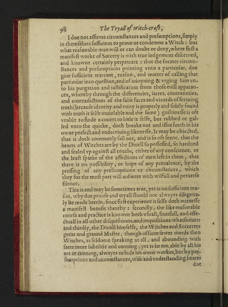 ^8 The Tryallof witch-cuff^ I doe not affirme circumftanccs and preemptions,fimpiy in thcmfelues fufficient to proue or condemne a Witch : but what reasonable man will or can doubt or deny,where firfi: a manifeft vyorke of Sorcery is with true judgement difccrned, and knowne certainly perpetrate : that the former circiim- ftances and prefumpticns pointing vnto a particular, doe oiue fufficient warrant, reafon , and matter of calling that particular into quefhon,and of inioyning &vrging him vn¬ to his purgation and unification from thofeeuill apparan- ces, whereby through the ditferencies, iarres, contrarieties, and contradi&ions of the falie faces and vizards offeeming truth(becaufe identity and vnity is properly and folely found with truth it felfe inuiolable and the fame) guiltinefleis oft vnable tofinde acouerttohitieit felfe, but rubbed or gal¬ led vnto the quicke, doth breakeout and iffue forth in his owrne perfect and vndeceiuing likenefile.lt may be obiedfed, that it doth commonly tall out, and is io oft feenc, that the hearts of Witches are by the Diuell fo potfeffed, fo hardned and fealedvpagainft all touch*, cither of any confcience, or the lead fparke of the afife&ions of men left in them , that there is no poffibility , or hope of any prcuaience, by the preffing of any prefumptions or eifeumfiances, which they for the mofl part will anfwcre with wilfull and peruerfe file nee. This is and may be fometimes true, yet is no fufficient rea¬ fon, why due proofe and tryall fihould not alwayes diligent¬ ly be made herein, fince firft experience it felfe doth witneffe a manifeft benefit thereby : iecondly , the like reafonable courfe and pra£tice is knowne both vfuall, fruitfull, and eflc- 6tuall in.all other difquifitions,and inquifitions whatioeuer: £nd*thirdly, the Diuell himfelfe, the Witches and Sorcerers great and graund Mailer, though offarrefewer words then Witches, as feldome fpeaking at all, and abounding With farre more iubtiltie and cunning ; yet is he not able by all his art or cunning, alwayes to hide his owne workcs,but by, pre- fueiptions and chcumftances,wife aridvnderftanding hearts