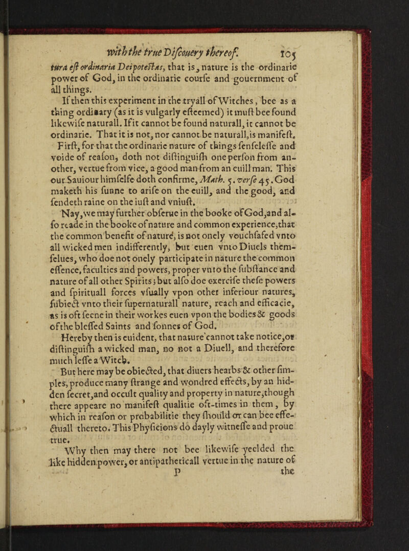 Ur- J > tura eft ordittaria Deipoteftds, that is, nature is the ordinarie power of God, in the ordinarie eourfe and gouernment ot all things. If then this experiment in the .tryall ofWitches, bee as a thing ordiiary (as it is vulgarly efteemed) it muft bee found likewife naturall. Ifit cannot be found naturally it cannot be ordinarie. That it is not, nor cannotbe natural!,is manifcfo Firft, for that theordinarie nature of things fenfeleflfe and voideof reafon, doth not diftinguifh oneperfonfrom an¬ other, vertuefrom vice, a good man from an euill man. This our-Sauiourhimfclfe doth confirme.Math. $.verfe45.God maketh his funne to arifeon thecuiU, and the good, and fendeth raine on the iuft and vniuft. Nay,we may further obferue in the booke ofGod,and al* fo rtade in the booke of nature and common experience,that the common benefit of nature, is not onely vouchfafed vnto all wicked men indifferently, but cuen vntoDiuels them- felues, who doe not onely participate in nature the common effence, faculties and powers, proper vnto the fubftance and nature of all other Spirits 3 but alfo doe exereffe thefe powers and fpirituall forces vlually vpon other inferiour natures, fubiedt vnto their fupernaturall nature, reach and efficacie, as is oft fecne in their workes eucn vpon the bodies & goods oftheblcffed Saints and fonnesof God. Hereby then is cuident, that nature’cannot take notice,o* diftinguifh a wicked man, no not a DiueiJ, and therefore much lefie a Witch. But here may be obie&ed, that diuers heaibs & other fim- pies, produce many ftrange and wondred effedls, by an hid¬ den fecret,and occult quality and property in nature,though there appeare no manifeft qualitie oft-times in them, by which in reafon or prebabilitie they fhould or can bee effe- $uall thereto. This Phyficions do dayly witneffe and prouc true. Why then may there not bee likewife yeclded the like hidden power, or antipathcticall vertueinthe nature of '.-•■-J , P the