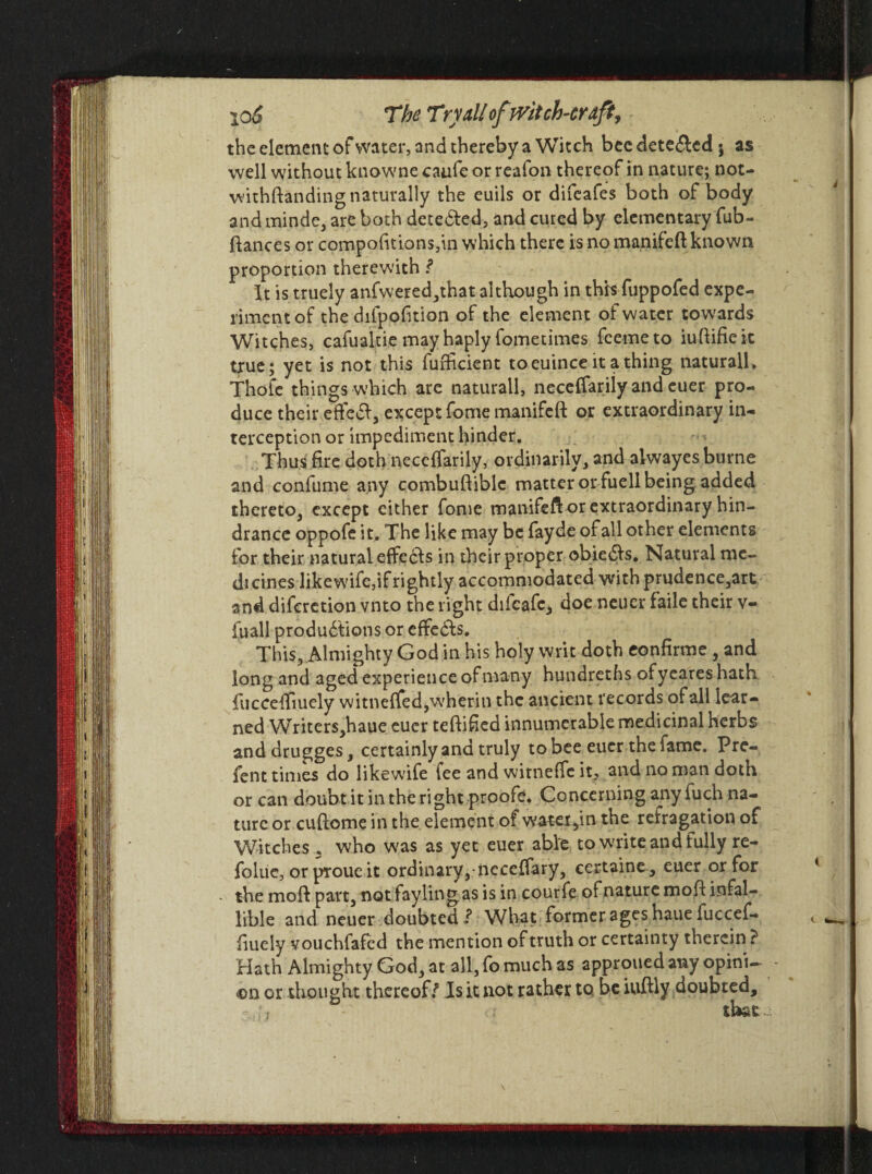 the element of water, and thereby a Witch becdete&cdj as well without knowne caufe or reafon thereof in nature; not- withftanding naturally the euils or difeafes both of body and minde, are both detected, and cured by elementary fub- fiances or compofitions,in which there is no manifeft known proportion therewith ? It is truely anfwered,that although in this fuppofed expe¬ riment of the difppfition of the element of water towards Witches, cafualtie may haply fometimes feemeto iuflifieit true; yet is not this furlicient toeuince it a thing naturall, Thofe things which are naturall, neceffariiy and euer pro¬ duce their effeft, except fome manifeft or extraordinary in¬ terception or impediment hinder. Thus fire doth neceffariiy, ordinarily, and aiwayesburne and confume any combuftiblc matter or fuell being added thereto, except either fome manifeft or extraordinary hin¬ drance oppofe it. The like may be fayde of all other elements for their natural effedds in their proper obiedis. Natural me¬ dicines likewise,if rightly accommodated with prudence,art and diferetion vnto the right difeafe, doe neuer faile their v- fuall produdtions or effects. This, Almighty God in his holy writ doth eonfirme , and long and aged experience of many hundreths ofyeares hath fucceffiuely witneffed,wherin the ancient records of all lear¬ ned Writers,haue cuer teflified innumerable medicinal herbs anddrugges, certainly and truly to bee euer the fame. Prc- fent times do likewife fee and witneffc it, and no man doth or can doubt it in the right proofs. Concerning any fuch na¬ ture or cuflome in the element of watet,in the refragation of Witches. who was as yet euer able to write and fully re- folue, or proue it ordinary,-neceffary, certaine, euer or for • the moft part, not faylingas is in courfe of nature mofl infal¬ lible and neuer doubted What former ages haue fuccef¬ fiuely vouchfafed the mention of truth or certainty therein ? Hath Almighty God, at all, fo much as approued any opini¬ on or thought thereof/ Is it not rather to be iuftly doubted.