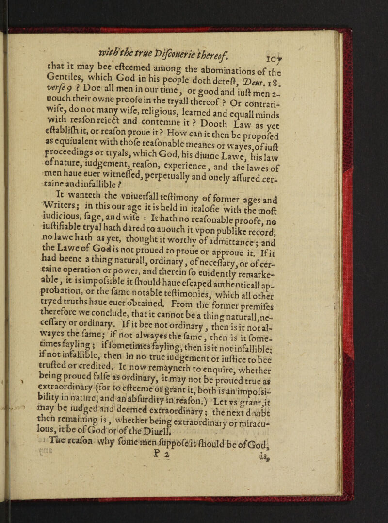 that it may bee efteemed among the abominations of the Gentiles, which God in his people dothdeteft, T>em 18 verfe g> ? Doe all men in our time, orgoodandiuftmena- uouchthe.rowneproofein the tryall thereof ? Or contrari- vvife do not many wife, religious, learned and equall minds wnh jeafonreica and contemne it ? Dooth Law as vet eftablijh it, or reafon proue it ? How can it then be proposed as equivalent with thofe reafonable meanes or waves ofiuft proceedings or tryals, which God, his diuine La we, his law of nature, mdgement, reafon, experience, and thelawesof men haue euer witneffed, perpetually and onely affured cer- tame and infallible ? It wanteth the vniuerfall teftimony of former ages and Writers; inthisourage it is held in iealofie withthemoft ludicious, fage and wife : It hathnoreafonableproofe.no luftihable tryal hath dared to auouch it vpon publike record no lawe hath as yet, thought it worthy of admittance; and neLaweer God is not proued to proue or approuc it. If it had beene a. thing natural!, ordinary, ofneceffary,or ofcer- taine operation or power, and therein fo euidently remarke- able, it is impofsible it (hould haue efcaped atrthenticall ap- piohation, or the fame notable teftimonies, which all other tryed truths haue euer obtained. From the former premifes therefore we conclude, that it cannot be a thing natural] ne- ceffary or ordinary. If it bee not ordinary, then is it no't ah wayes the fame; if not alwayes the fame, then is itfome- times fayling; iflometimes fayling, then isit not infallible; !fnot infallible, then in no true judgement ot iuftice tobee trufted or credited. It now remaynerh to enquire, whether being proued falfc as ordinary, icmay not be proued true as extraordinary (tor to efteeme or grant it, both is an impofsi- b.luy in nature, and an abfurdity in reafon.) Let vs *rant it may be nidged and deemed extraordinary; the next doubt then remaining is, whether being extraordinary or miracu- lous, it be of God or of the Diuelh - The reafon why fome menfuppofeit (hould be ofGod Fi