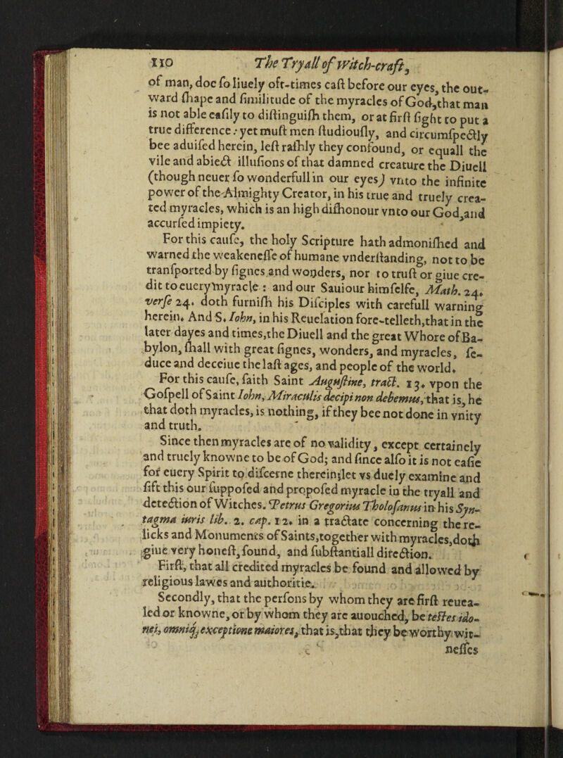 of man? doc To Iiuely ofr-times caft before our eyes, the out¬ ward fliapc and fimilitudc of the myracles of God,that man is not able eafily to diftinguifh them, or at firft fight to put a true difference : yet muft men ftudioufly, and circumfpe&ly bee aduifed herein, left rafhly they confound, or equal! the vile and abicft illufions of that damned creature the Diueli (thoughneuerfowonderfullin our eyesj vnto the infinite power ofthe Almighty Creator, in his true and truely crea¬ ted myracles, which is an high dishonour vnto our God and accurfed impiety. For this caufc, the holy Scripture hath admonifhcd and warned the weakened of humane vnderftanding, not to be tranfported by figncs.and wonders, nor to truft or giue cre¬ dit toeuerytnyracle : and our Sauiour himfclfe, Math. 24. verfe 24* doth furnifh his Diiciplcs with carefull warning herein* And S* lohn, in his Reuelation fore-telleth,that in the later dayes and times,the Diueli and the great Whore ofBa- bylon, (hall with great fignes, wonders, and myracles, fe- duce and deceiue thelaft ages, and people of the world* For this caufe, faith Saint ^agafitne, traSt. 1^* vpon the Gofpell of Saint I ohm, Miractilis decipi non debemw,thzt is he that doth myracles, is nothing, if they bee not done in ynity and truth. ' 1 Since then myracles are of no validity, except certainely and truely knowne to be of God; and fince alfo it is not eafie for eucry Spirit to difeerne thcrcinftet vs duely examine and fift this our fuppofed and propofed myracle in the tryall and detection of Witches. Petrus Gregorius Tholofanus in his Syn¬ tagma tarts lib.. 2. ettf. 12* in a tra&atc concerning the re¬ licks and Monuments of Saints, together with myracle$,doth glue very honeft,found, and fubftantiall dircaion. Firfi, that all credited myracles be found and allowed by religious lawes and authorities Secondly, that the perfons by whom they are firft reuea- led or knowne, or by whom they arc auouchcd, be teUes ido- mi, omnijj exceytme maiores^ that is.,that they be worthy wit- v. ‘ neffes