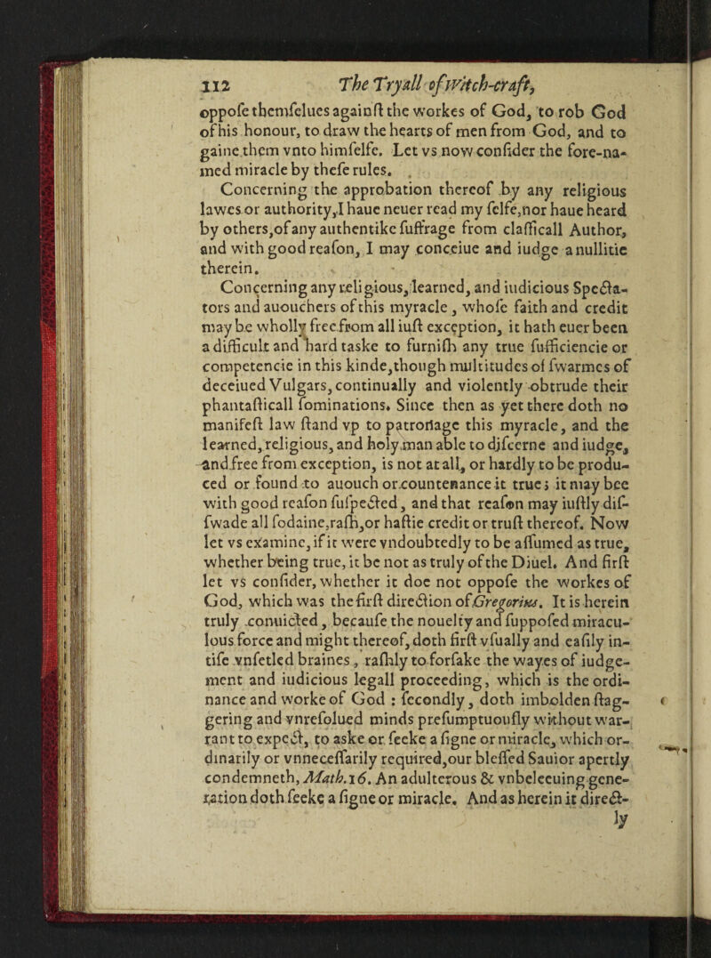 ) ©ppofe tbemfelues again ft the workes of God, to rob God ofhis honour, to draw the hearts of men from God, and to gaine them vnto himfelfc. Let vs nowconftder the fore-na¬ med miracle by thefe rules. Concerning the approbation thereof by any religious lawes or authority,! hauc neuer read my fclfe,nor haue heard by others,of any authentike fuffrage from clafticall Author, and with good reafon, I may conceiue and iudge anullitie therein. Concerning any religious,:learned, and iudicious Spcfta- tors and auouchers of this myracle, whole faith and credit maybe wholly freefrom all iuft exception, it hath euerbeen a difficult and hard taske to fumin'! any true fu-fficiencie or competencie in this kinde,though multitudes of fwarmes of deceiued Vulgars, continually and violently obtrude their phantafticall fominations* Since then as yet there doth no manifeft law ftand vp to patronage this myracle, and the learned, religious, and holyman able to djfcerne and iudge, ^andfree from exception, is not at all, or hardly to be produ¬ ced or found to auouch orxountenance it true s it may bee with good reafon fufpeffed, and that reafon may iuftly dif- fwade all fodaine,ralb,or haftie credit or truft thereof. Now let vs examine, if it were vndoubtedly to be affirmed as true, whether being true, it be not as truly of the Diueh A nd firft let vs confider, whether it doe not oppofe the workes of God, which was the firft diredUon ofGregorius. It is herein truly xonuided, becaufe the nouelty and fuppofed miracu¬ lous force and might thereof, doth firft vfually and eafily in- tife vnfetled braines, ralbly to forfake the way.es of iudge- ment and iudicious legall proceeding, which is the ordi¬ nance and worke of God : fccondly, doth imbolden dag¬ gering and vnrefolued minds prefumptuoufly without war¬ rant to expedf, to aske or. feeke a figne or miracle, which or¬ dinarily or vnneceffarily required,our bleffed Sauior apcrtly condemneth, Math.\6, An adulterous Sc vnbelecuing gene¬ ration doth feeke a figne or miracle. And as herein it dire&- ¥