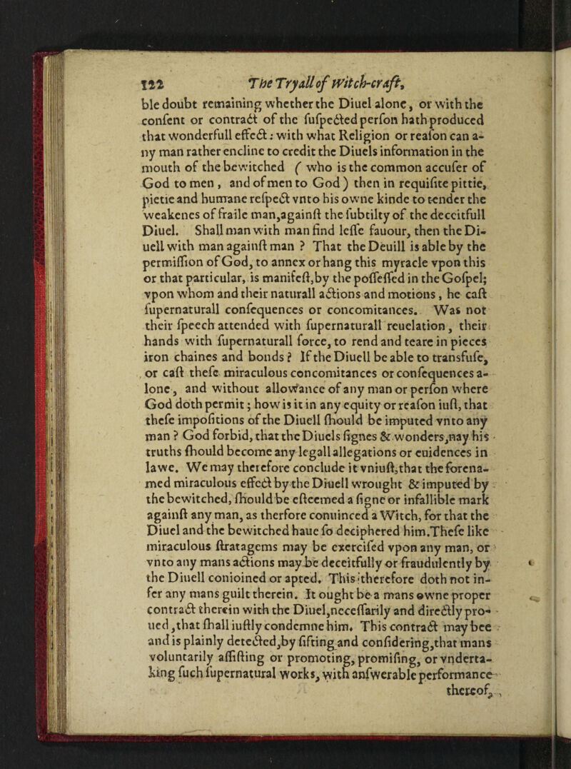 ble doubt remaining whether the Diuel alone, or with the confcnt or contract of the fufpedfedperfon hath produced that wondcrfull effedt; with what Religion or reafon can a- ny man rather encline to credit the Diuels information in the mouth of the bewitched ( who is the common accufer of God to men , and of men to God ) then in requifite pittie, pietie and humane refpe& vnto bis owne kinde to tender the vveakenes of fraile man,againft the lubtilty of the deccitfull Diuel. Shall man with man find lefle fauour, then the Di- uellwith managainft man ? That theDeuill is able by the permiffion of God, to annex or hang this myrade vpon this or that particular, is manifeft,by the poffdfed in theGofpel; vpon whom and their naturall actions and motions, he caft fupernaturall confequences or concomitances.. Was not their fpeech attended with fupernaturall reuclation, their hands with fupernaturall force, to rend and teare in pieces iron chaines and bonds ? If the Diuell be able to transfufe, , or caft thefc miraculous concomitances or confequences a- lonc, and without allowance of any man or perfon where God doth permit; how is it in any equity or reafon iuft, that thefe impofitions of the Diuell fhould be imputed vnto any man ? God forbid, that the Diuels ftgnes & wonders,nay his * truths fhould become anydegall allegations or cuidences in la we. We may therefore conclude it vniuft,that the (arena- med miraculous effedl by the Druell wrought & imputed by the bewitched, ftiould be efteemed a figneor infallible mark againft any man, as therfore conuinccd a Witch, for that the Diuel and the bewitched haue fo deciphered him.Th'efc like miraculous ftratagems may be exercifed vpon any man, or vnto any mans actions maybe deceitfully or fraudulently by * the Diuell conjoined or apted. Thisithercfore doth not in¬ fer any mans guilt therein. It ought be a mans ewne proper contrail therein with the Diuel,neceffarily and dire&Iy pro- ued, that fhalliuftly condcmne him* This contra# may bee and is plainly deteifted,by fiftingand conftdering,that mans voluntarily aflifting or promoting, promifing, orvnderta- king fuch fupernatural works, with anfwerable performance- thereof, ,