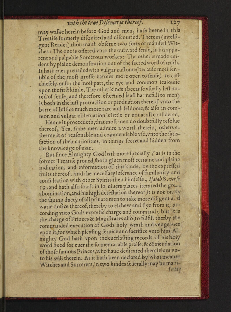 may walke herein before God and men., hath beene in this Treatife formerly difquired and difeourfed. Therein (intelli¬ gent Reader) thou maid obferuetwo forts of mamfeft Wit¬ ches : The one is offered vnto the outward fenfc, in his appa¬ rent and palpable Sorcerous workes: The other is made eai¬ de nt by plaine demonftration out of the facred word of truth. It hath euer preuailed with vulgar cuftome(becaule molt ien- (ible of the j mo ft grofle harmes more open tofenie) to caft chiefely,or for the moft part, the eye and common iealoufie vpon the firft kinde. The other kinde (becaufe .vfually left no¬ ted of fenfe, and therefore efteemed leaft harmefull to men) is both in the iuft protradlion or production thereof vnto the barre of Iuft ice much m,ore rare and feldome,Sc aifo in com¬ mon and vulgar obferuation is little or not at all confide red. Hence it proceeaeth,that moft men do doubtfully refolue thereof; Yea, fome men admire a worth therein, others e- fteeme it of reafonabk and commendable vfc^vnto the fans- fadVion of their curiofities, in things fecret and hidden from the knowledge of man. But fmee Almighty God hath more fpecially ( as is in the former Treatife prouedJboth giuen moft certaine and plaine indication, and information of this kinde, by theexprefted fruits thereof, and the neceffary inference of familiarity ana confutation with other Spirits then himfelfe -, IfkiahS.ver'? 29 .and hath alfofooft in fo diuersplaces iterated the gr<t« abomination,and his high deteftation thereof,it is not on -l 5/ the fauing duety ofallpriuate men to take more diligent a> d warie notice thereof,thereby to efehew and Bye from it, ac¬ cording vnto Gods expreffe charge and command; but t is the charge ofPrinces 8c Magiftrates alfo,ro fulfill therby the commanded execution of Gods holy wrath and vengeance vpon it;for which pleaftng feruice and facriftce vnto him Al¬ mighty God hath vpon the euerlafting records of hishoiy word fixed for euer the fo memorable praife,8c comendation of thofe famous Princes, who haue dedicated themfelues vn¬ to his will therein. As it hath been declared by what meane Witches and Sorcerersjin two kindes (cueraily may be marft