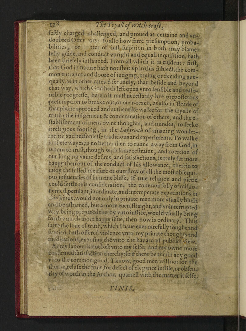tc/lly charged challenged, and proued as certaine andvtu doubted Ofter ors: fo alio how farre preemption, oroba* biiities^ or -tter of iufLfufpition dn both may blame- lelly guide,and conduct vpright and equal!inqiiifition, hath been bxiefely in (lanced. From all which it is student .• firft that Cod in nature hath not flint vp in this fubiedh,the com¬ mon entrance and doorc of judging, trying or deciding as e- qually,as in other cafes ; feejndly^ that befideand beyond that way, which God hath Mtoipcnvmo icn^blcznd^zCo- uMemogvtac, herein it mud: neceflarily bee prepofterous prefumpuon to breake out,or oner-reach, as alfo in ftcade of that plaine approued and authentike vvalke for the tryalls of .truth; the judgement & condemnation of others, and the e- ftablifhmcnt of mens owne thoughts, and minde’s, to feeke irreligious footing, in the Labyrinth of amazing wonder- mejns,£nd reafonleffe traditions and experiments. To walke in thefe wayes,is no better then to runne away from God in whom to tru Although with fome reftraint, and coertion V our longing vainc defires, and fatisfaclions, is truly far more happy then out of thccondua of his allowance, thereinto inioy the fulled meafure or ouerflow of all the moft obfequi- ous indueocies ofhumancbliffe. If true religion and pietie could fettle this conf deration, the common folly ofmifgo- uerned,petulant,inordinate,and intemperate expatiations in 19 hintle,would not only in priuate men more vfually blufh an d ue aflyamed, but a more euen,ftraight,and vninterrupted w. y,bcingpicparedthcrby yntoiudice, would vfually bring fo Vo a much more happy ifftie, then mow is ordinary. Thus ftrr.? the loue of truth, which I haue euer carefully fough tand fr ni~d, hath offered violence vnto my priuate thoughf-s and tn< dl atio.ns,expofing the vnto the hazard of publikcVie w. As rny labour is not loftvnto my felfe, and fny ow ne more confirmediatisfadtion therebyTo if there be therm any good v mo the common goed, I know, good men will nor for the iborruqrefofc the fruit,for defed of elegance inftile^orobiciK- lity oi worth in the Author, quarrell with the matter i t felfe, FINIS./ . v