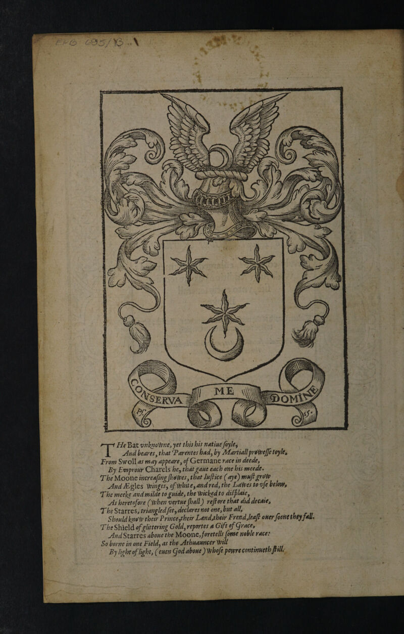 THe Bat vnhnofrne, yet this his natiue Jbyle, And beares, that Tarentes had. by Martiallprofreffetoyle. From Swoll as may appears, of Germane race in deede. By Ewprour Charels he, that gave each one his meede. T he Moone increaftngftofres, that Juft ice (aye) ntaft grofr And iEgles 'fringes, offrhil e, and red, the Lafres to vfe below, T he meeke and milde to guide, the fricked t o difflaie, sis heretofore (frhen vertue ft all) reft ore that did decaie, The Starrcs, triangledfit, declares not one, but all. Should knofr their Prince,their Land,their Frend,leaft ouerfiene thtyfaS. The Shield of glittering Gold, reportes a Gift of grace. And Starres aboue the Moone, foretells fame noble race: So borne in one Field, as the Athuauncer frill _ By light of light, (euen god aboue) frhofe pome contmethftilL