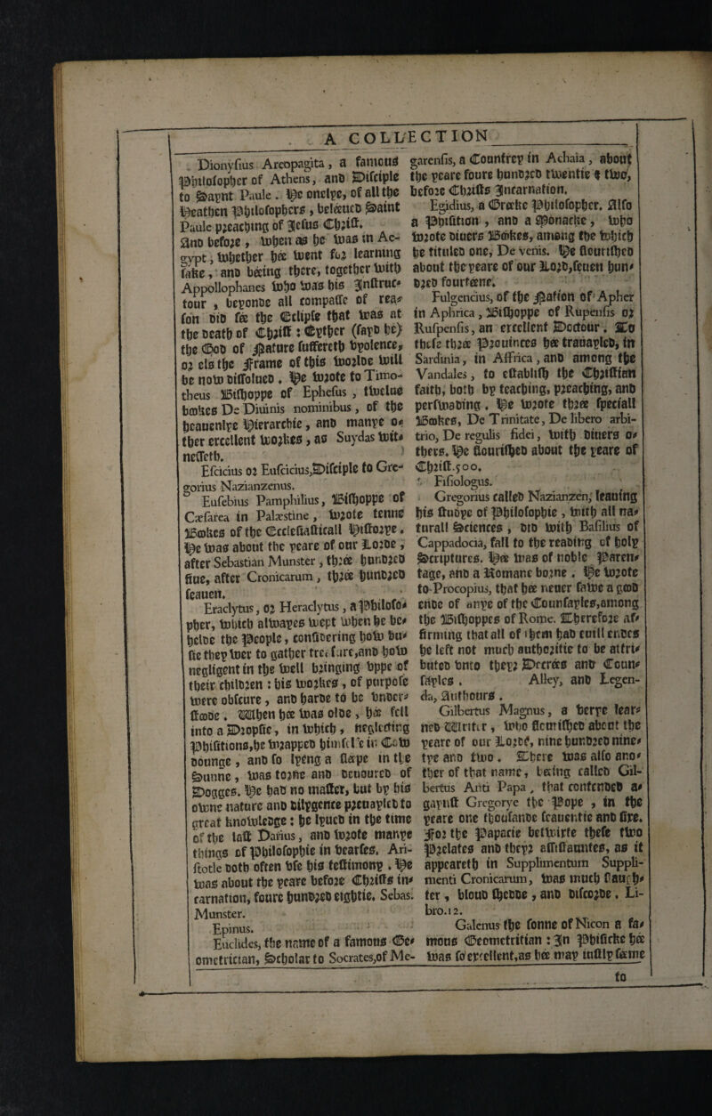 Dionyfius Areopagita, a faiHCUS pmlofopbcrof Athens, ant) SDifctplc to goapnt Paule. me onclpc, of all tfje peatben p&ilofopbcrs, beleeuco £>aint Paule pjeacbmg of Blefus Cb;itt, 0no before , lnbeu as be Uias in Ae- ow, tobetljcr b® toent fca learning Eifee, ano beetng tpere, together mitt) Appollophanes fD^O mas t)tS BinttruC* tour , beponoe all compare of rea* fon did fee the Cclipfe the* mas a* tbe oeatb of Cttfiff : Cfepthcr (fapo be} the CDoo of Mature fufferdb bpolence* ojelstbe jframe of this toojloe mill be notu otlfolueo ♦ l^e m?ote to Timo- theus ilDltboppe Of Ephefus , tIndue bajHcS De Diuinis nominibus, of tbe beauenlpe perarchte, ano manpe o* tber erccllent mojUes, as Suydas miu neCTctb, , _ ' Efdcius 02 EutciciusJSDifctplO to Gre^ goiius Nazianzenus. Eufebius Pamphilius, OPPO of Caefarea in Palestine , tn^ote tetlllS IBcobcs of tbe Ccriefiatttcall l^fitope. l^e boas about tbe peare of onr Il020e, after Sebastian Munster , tbi® bUt*D?CO fiue, after Cronicarum, tb2® blUtCiCO feaueti. ' Eraclytus, OJ Heraclytus, apblloio* pber, miricb altoapes inept tuben be be* bcloe tbe people, confioering bom bu* fietheptoer to gather trc< f are,ano bom negligent tn tbe boell banging bppe of tbeir cbilojen : bis looses, of purpofe mere obfeure, ano baroe to be bnocr* tfcooe ♦ 3Wen b® mas oloe * b® fdl into a p:opftc, inmbicb* neglecting pbifitions,be mjappeo bimftre in oounge, ano fo Ipeng a flape in tie £>unne, boas tojfte ano ocuoureo of Rogges. me bao no matter, but bp bis obciie nature ano bilpgcnce pjcuaplcb to great hnolnteoge: be Ipuco in tbe time of the latt Darius, anotojofe manpe tilings ofpbilofopbieinbearfes, Ari- fitotle ootb often bfe bis feftimonp . l£e toas about tbe peare befo2e Cbdtts in* carnation, fourc bunw eigbtie. Sebas. Munster. Epinus. Euclides, tbe name of a famous (De* ometrictan, Scholar to Socrates,of Me- garenfis, a Counfrep in Achaia , about tbe peare foure buno?co tmentie $tboo, befoie Cbjttts ^ncarnafton, Egidius, a CDrertie pbilofopber* #lfo a ppifition , ano a sponaefce, inpo ixnote oiuers 30©fces, among tbe feljieb be tituleo one, De venis. flourttbeo about tbe peare of our Ilo;o,feuett bun' o?co fourfeene* Fulgendus, of tbe Ration Of Apher in Aphrica , 21£tQjQppC of Rupenfis Rufpenfis, an erccllent jSDcctour. 3Co tbtf2 tb:® p^outnees b® trauapleo, in Sardinia, in Affrica,ano among tbe Vandales, to ettabliffi tbe Cbdttian faith, both bp teaching, pjeac&mg, ano perfmaoing ♦ ipe mjote tb?ee fpeciall IBcohrs, De Trinitate, De libero arbi- trio, De regulis fidei, boitb Oiuers 0* there* ^e flourittieo about tbe peare of Cbiitt.joo* f. Fifiologus. Gregorius calleO Nazianzen, leaning bis ftubpe of pbilofopbte , tnttb all na* turall Sciences , oto boitb Bafibus of Cappadocia, fall to the reaoittg cf tolp Scriptures, mas of noble parent tage, atto a Homane bo.jne . #e bojote to-Procopius, that b® neuer faboc a g©D cnoc of anpe of tbe Counfapfcs,among the HBsttjoppcs of Rome. SLbrrefoje at* firming that all of »brni bao cuillenucs be left not much autbojitie to be atfru butet) bnto tbep? iSDccrdcs antr Coun' faplcs . Alky, ano Leg da, aufbours. Gilbertus Magnus, a bcrpe fear^ neo Mritir, bobo flemittjet) about tbe peare of our Lo?cC, nine bunbjeo nine# tpe ano tluo ♦ SDberc boas alfo ano' tber of that name, being calico Gil- beitus Anti Papa, that ccnfcnOd) a' gaplift Gregorye the pope , in tfie peare one tboufanoe (cauentie ano fire, jfojtbe papccie betbiurte tbefe tboo prelates ano tbcp? afftfiauiifes, as tf appearetb in Supplimentum Suppli- menti Cronicarum, boas much CaurfP ter, blouo fbeooe , ano otfeojoe. Li- bro.12. Galenus tbe fonneofNicon a fa* mous (©eometritian : 3ln pbifiefee b® boas fo excellent,as b® map mttlpfeme to