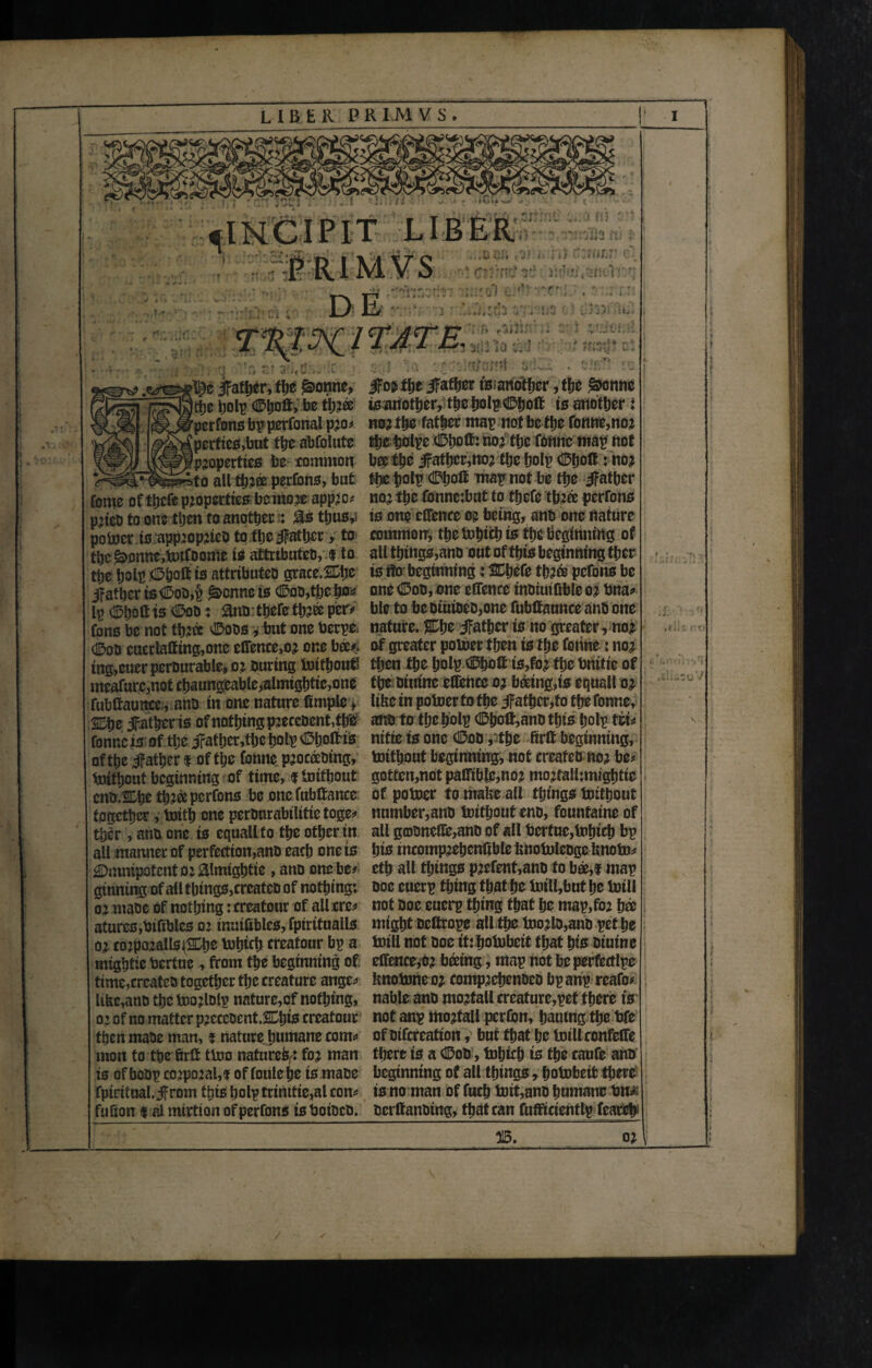 LIBER P R I .M V S . ^INCIPIT LIBER PRIM VS DE A dlftrL'1 ::h ■r» t i IU >t« g/sH# ti:i jfather, the £>onne, JTo^tlje jFafher tWanother, tf?c £onne ttje holp ©Ijoll, be tij?® Wanother, theholp^holf is another i pcrfons bp perfonal pjo# pertics,but the abfolute properties be common to all tp?® perfcns, but nor ths father map not be tlje fonne,nor the holpe 0hol& nor the fonne map not beetle jfathcr,nor the holp 0Jjolf: no* the holp 0fjoff wap not be tpe Jfatber northe fonne:but to tjjcfe thr® perrons fome of thefe properties be mo re appro# pitch to one then to another: as thus,* is one cirence m being, anb one nature power is approprieb to tlje father, to common', tlje Which is the beginning of the£>onnc,Wtfoome is attrtbuteo, $ to all things,ano out of this beginning tber tlje holp 0bolt is attributeo grace.&be is ito beginning: SCbefe thr® pefons be jfatber ts0ob,£ ^enne is 0ob,tbeho* one 0ob,sne effence inoiuifible or bna# lp (Spoil is dDoo: ano; there thr® per* ble to be biuioeb,one fubtfaunce anb one fons be not thr® 0oos, but one berpfc nature. %\}t father is no greater, nor 0ob cuerlaifing,onc effence,or one bee#, of greater power then is the ferine: nor ing,cuer pcrourable, or buring Without then the ljolp 0hoft is,foj thebnitie of me*farc,not chaungeable,almightie,one the oitiine eCfencc or beetng,is equall or fubftauncc , ano in one nature fimple, like in power to the father,to the fonne, 2Dhe Jfather is of nothing pjecebent,thb ano to the holp 0holt,anb this holp tit# fonne is of tlje Jrather,thc holp 0hofeis nitre ts one 0ob, the firtt beginning, of the ifather $ of the fonne pjoceebing, Without beginning, not creafeb nor be* Without beginning of time, $ Without gotten,not paflTiblc,no? mojfalLmightic enb.Chetlj.Jcepcrfons be one fubtfance of power to make all things Without together, With one perburabtlitte toge# number,anb Without eno, fountaine of tber, anb one is equall to the other in all g<DbneOe,anb of all berfue,Which bp all manner of perfection,anb each one ts hts tncompjehcnfrble knoWlebge know# Omnipotent 02 aimightie , ano one be# cth all things pjefent,anb to bee,f map ginning of all things,crcateo of nothing: boc euerp thing that he Will,but he Will oj mabe of nothing: creatour of all ere# not boc euerp thing that he map,for b® atures,bifiblcs 02 inaifibles, fpiritualls might beftrope all the Wojlo,anb pet he oj cojpozallstSDhs Which creatour bp a Will not boe tf: hoWbeit that his biuine mightic bertuc, from the beginning of. cfience,oj bcctng, map not be perfectlpe trme,crcateb together the creature ange# knoWne 02 compjehenbcb bp anp rcafo# like,anb the Wojlblp nature,of nothing, nable anb mortall crcature,pet there is oj of no matter pjeceoent.Chfe creatour not anp mojtall perfon, hautng the bfe then mabe man, $ nature humane com# of bifcreatton, but that he Willconfeffe mon to ttje firft two nature^ for man there is a 0ob, Which ts the caufe ano is of bobp corporal,! of fotilehe is mabe beginning of all things, hoWbetfc there; fpirttual.if rom this holp trinttie,al con# is no man of fuch Wit,anb humane bn£ fukon 9 ai mirtion of perfons is botbeb. berlfanbing, that can fufficientlp karat}1