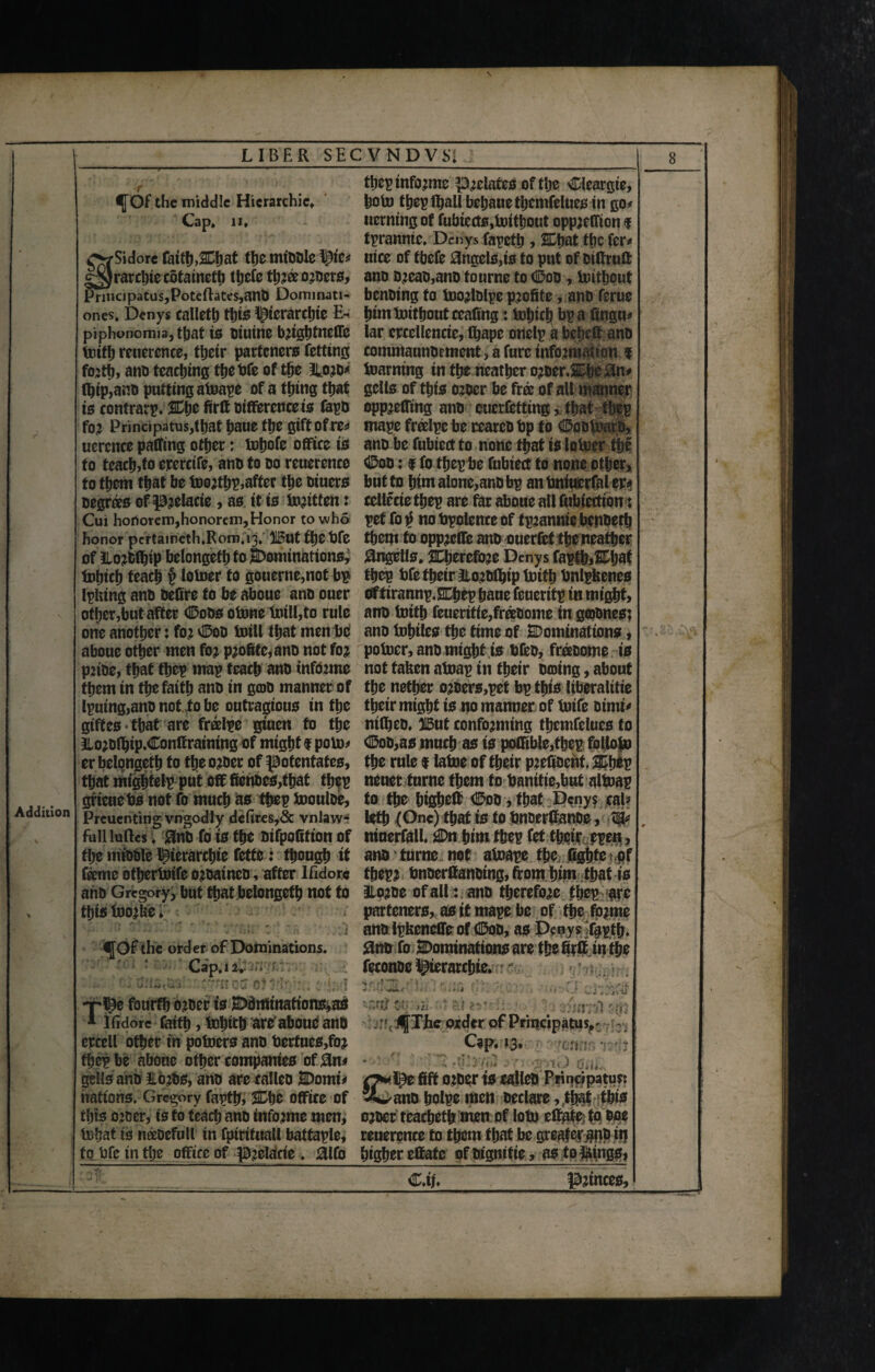 LIBER SEC V N D V SI Addition U \ foep informs prelates of tljc Cleargie, f Of the middle Hierarchic* bofo foepfoall bebaue focmfelues in go* Cap. 11. uerning of fubtects,fotfo0ut oppjeffion f tpranme. Denys fapefo, SDijat foe fer* O^Sidore faith,SCbat the miDDle nice of fbefe Angela,is to put of otffruft g^Jrarfoie cotatnefo foefe for® owners, ano Dreao,ano to urns to Ooo, foittjout Principals,Poteftates,anO Dominati- bcnOing to foorlDlpe profite , anO feme ones. Denys calletb this ptcrarfoie E- pirn fotfoout ceafing: fohich bp a lingua piphonomia, foat is otutne brightneffe far erccllencie, foape onelp a bepett ano foifo reuerence, their parteners fetttng commaunocment > a fare information f forth, ano teaching foe bfe of the ^020* foaming in the neatber oroer.2Dbe#n* (hip,ano putting afoape of a thing that gclls of this oroer be free of all manner is contrarp. %\)t firff Difference is Capo opprefftng ano eucrfetttng, that foep for Principatus,that baue the gift of re* mape freelpc be cearco bp to Ooofoato, uercnce palling other: fobofe office is ano be fubied to none that is lofoer foe to teach,to erercife, ano to oo reuerence <Doo; f fo foep be fubiect to none other, to them that be foorfop,after the otuers but to him alone,ano bp an bniuerfal ep* Degrees of prelacie, as it is foritfen: cellccie foep are tar aboue all fubtection: Cui ho0orem,honorem,Honor to who pet fo $ no bpolence of tprannie benoefo honor perta1neth.R0ra.i3. :Jl5ut foe bfe them to oppreffe ano ouerfet foeneafoer of ilorOfoip belongeth to dominations, 8ngells. therefore Denys fapfo,SOjaf fohich teach § lofoer to gouerne,not bp foep bfe foeir Itorofoip foifo bnlpfcencs Ipking ano Defire to be aboue ano ouer Oftirannp.SChep bane feueritp in might, other,but after (SDoos ofone foil!,to rule ano foifo feueritie,fr®oome in gepones; one another: for $00 foill that men be ano fotnles foe time of SDominations, aboue other men for profitc,ano not for pofoer, ano might is bfeo, freeoome is prtoe, that foep map teach ano informe not taken afoap in foeir oaiing, about them in the faith ano in gmo manner of the nether oroers,pet bp this liberalise lpuing,ano not to be outragious in foe their might is no manner of foife Dimt* gtftes-foat are freelpe gtuen fo foe nifoeo. 315ut conforming focmfelues to llorofoip.Conffraining of might $ pofo* d5oo,as much as is poCFible,foep follofo er belongeth to the oroer of potentates, the rule f lafoe of their prefioeht, Mtjtv that mightelp put off fienoes,that thep neuer turne them to banitie,but altoap grienebs not fo much as foep foouloe, to the higheff ®oo , that Denys cal? Preuenting vogodly defires,& vnlaw- lefo (One) foat is to bnOerfianOe, full luftes. <3no fo is foe oifpofifton of ntnerfall. 2Dn him foep fet foeir epen, the miDDle pterarebie fetfe: though it ano turne not afoape the figbfe of feme otherfoife oroaineo, after Ifidorc foepr bnoerlfanoing, from him that is ano Gregory, but foat belongeth not to aioroe of all: ano therefore foep are foisfoor&e. parteners, as it mape be of foe forme i anolpkeneffeof Ooo, as Denysfapfo. f Of the order of Dominations. 0nb fo ^Dominations are foefirffinfoe Cap. 12. • feconoe l^ierarfote. ' . fffiStOS $wnoC-0)3 ^ -rpe fourthorOef is Ddrrtinations^as . tdawnsfsih * Ifidorc faith, fohich are'aboue ano : .:*< :bj[The order of Principatus.^ r, crcell other in pofoersano bertnes,for Cap. 13. foep be aboue other companies of 0n* gells ano ILofos, ano are calico SDomt* n» i^e fift oroer is ealleO Principatus: nations. Gregory fapth, SHfoe office of Sl^ano holpe men Declare, that this rhts oroer, is to teach ano informe men, oroer teafoefo men of lofo effate: foooe fobat ts neeoefull in fpirttuall battaple, reuerence to them that be greater^PP fo to bfe in foe office of preldcie . £lfo higher effate of Dtgmtie, as tolkings, 9 ... C.ij. princes.