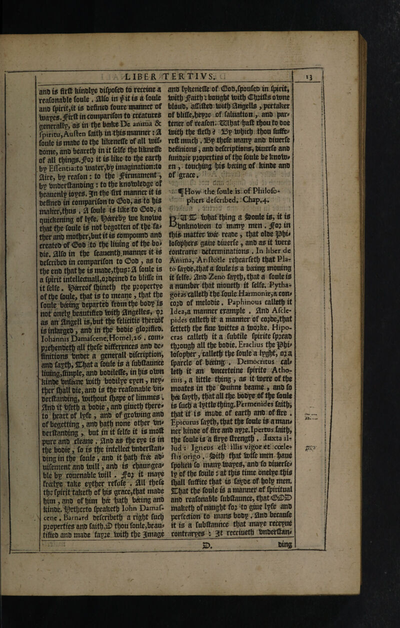 and io firft kinolpe oifpofeo to receiue a reafonable foule. 0lfo in £ it is a foule ano fpirtf,tt to defined fouremannct of toapco.iFtrft tn comparifon to creatures generally ao in the broke De anima & fpintu, Auftcn faith in this manner: 0 foule is mate to the likeneife of all toif# Borne, ano bearetb in it fclfe the Ukneflfe of all tbmgo.jFor it is like to tbe earth bp Eilentiaito toatcrfip imaginatiomto aire, bp reafon: to tbe JFtrmamcnt > bp finoerftanoing: to tbe knotoleogc of jeauenlp iopeo. Bln tbe (let manner tt is Defined tn comparifon to CDod, aoto bis maker ,tbuo * 0 foule is like to (SDoo, a quickening of Ipfe. l^cerebp toe knotoe that tbe foule to not begotten of tbe fa# ttjer ano mother,but itio compound and createD of <H5oo to tbe Uutng of the bo# ote.aifo in tbe feauentb.manner it to oefcribco in comparifon to <25oo, ao to tbe end that be to maoe,tbuo:0 foule to a fpirit intellectuall,orD£incO to blifife in it felfe. pereoflfitnefb tbe ptopertpe of tbe foule, that to to meane, that tbe foule fitting departed from tbe boop to not onelp beautified toitb 0ngelleo, or ao an 0tigell to,but tbe felicitie thereof io inlarged, and tn the bodie glorified. Iohannis DamafceneiHomd.atf. com# pjebendetb all tbefe otfferenceo and de* finitiono finder a general! difertption, and faptb, a foule io a fubftaunce ltuing,fimple, and bodilefife, tn bio oton kinde fintenc toitb bodilpe epen, nep# tbcr fball die, and to the reafonable fin# oerftanbtng, toitbout fbape of limmeo . 0no it fifetb a bodie, and giuetb there# to heart of Ipfe, and of grotoing ano of begetting, and bath none other fin# derftanding , but in it felfe it io moft pure and cleatte. 0no ao fbeepe to in the bodie, fo to the intellect bnderftan# ding in tbe foule, and it bath free ad# uifement and toil!, and io cbautigca# ble bp couenablc toill. 3For tt mape freelpe take eptber refute ♦ 011 tbefe tbe fpirit fakctb of bio grace,that made him, and of him bee bath baingand kinde. i^CtljertO fpeaketb I°hn Damas¬ cene . Barnard defcribetfj a right fucb properties and faitb.J© thou foule,beau# fified and made fapre toitb tbe image and tpkeneffe of di3oo,fpoufeo inspirit, toitb iFaitb'j bought toitb Cbrifts otone bloud, aCTtfteo toitb angello >pertaker of bltlfobepre of faluatton, and par# I tener of reafon. fliaibatfiaft thou fo doe toitb the fiefb i 3i3p tobicb thou fufte# reft much. IBp tbefe manp and otuerfc defimono, and deferiptiono, dtucrfe and fundee properties of the foule be knoto# en, touching bio beetng of kinde and - How the foule is of Philolb* phers dcfcribed, Chap*4» , ife t  ' .* te-HEr-JHJ'- tobat thing a pottle io, it to L^finknotocn to manp men. jfor tn fbio matter toee reade, that oloe ^bi# lofopljers gaue diuerfe, and ao it toere contrarie determinations . In liber de Armfia, Anftotle rebearfetb that Pla“ to fapde,tbat a foule io a beetng molting if felfe. 8nd Zeno faptb, that a foule io a number that niouetb it felfe. Pytha¬ goras calletb the Xoule Harmonic,a COtt# cord of melodte. Paphinous calletb it Idea,a manner example . 0no Afcle- pides calletb it a manner of corbe,tbat fettetb tbe fine toitteo a todrke. Hipo- cras calletb it a fubtile fptrife fpreao through all the bodie. Eradius the phi* lofopber, calletb the foule a Ipgbt, ora fparclO Of fitting ♦ Democritus cal# letb it an fincerfeine fptrtfe Atho- mis, a little thing, ao it toere of the tnoafeO in the $>uhne beame , and fo h« foptb, that all th* botpe of the foule to fucb a Ipttte thing.Pcrmenides faith, that it to made of earth and of fire . Epicurus faptb, that the foule io aman# ner kinde of fire and apre.Ipertus faith, the foule to a firpe ftrengfb. luxta il- lud : Igncus eft illis vigor et coclc- ftis origo, &itt) that totfemen fiaue fpoken fo manp toapeo, and fo diuerfe# ip of the foule i at this time onelpc fbte foall fufftce that io fapoe offiolp men. &tjat the foule to a manner of fptritual and reafonable fubftaunce,fbat maketb of naught for Lto giue Ipfe ano perfection to mano bodp. and becaufe it is a fubftauhee that inape rccepue contrarpeo : Bit rcceiueth findefftan# 2D. king