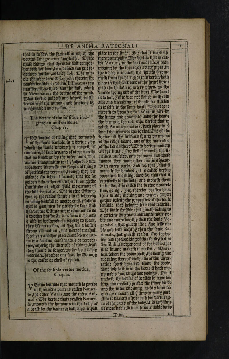 that is folFap, the fbrittbff.tn tohtch t|e pl^cc in the liucr. jfor that it toorbeth tjcrtne Imagtnutma toorbeth . Were there prtnctpallp. We bertue thatt3eal* t jofe things that thetotter tout complex fob Vitali*, is the bertue of life,* hath henoeth toithotit,%co?oetneuai« put to* moumgbp the throat,or acterp pipes,m aethers totfbimasfaith lob. «c mt* thetohtch ittuoucth the fptnfs $tom* ole chamber temieo Logic*: therein the nreth front the hart.Jfor this bertuehafh reafoh fenfible or toe rtue-Eftimatma is a place itt the heart. &nn of Ujeheartfprin* maift^; We th<ro ann the fait, tohtch geth the holloto or arterp pipes, as the is Memoratm23the bertue of the mint), batnes fprinperit of the tiucr. We heart Wat bertue tjolocth ann bapeth in the is fo bot,$if it toe: not flatten unit) col® treafureof the minus, ann bnotone bp aire anU breathing, it fboulnjm ftifclcts imagination ana reafon. ,;.J ('y ’H'- Thfc vertut of the ferifitiue ima¬ gination andmemorie, • ’ Chap. it. in it felfe in the fame heatc. Werfeje it neeueth to breath f to oratore in aire bp the lungs ano o:ganc,to flabe the heat f the burning thereof. We toertue that is talleD Animate motiua, hath place in (> , final! chamfiers of the boaine ^)ut of the nr^cB bertue of fating that tommeth braine all the finbtoes fpnng bp means I of the foule fcnfible,ts a bertue , bp of the rings boane, atm of the marrotoe tohtch the fottle bnotoeth f iungeth of of the bonesiherofiWis bertue moueth coulours,of fauonrs,ann ofother obiects all the Itms . jfor firftit mouctb the ft* that be bnotone bp the btfer touts.We netoes,mufcies, ann bratoncsiano there toertuc imagtiiatiue is it, tofjercbp toa mouen, thep mouc other limmcs fpanc* app?ehenn ltbenefie ann (hapes of things Ip in euerp parte. 0nn for that, m tt of perftculats recepuen,though thep bee mouefh the hannes , tt rseatlen bertue abfent: Rs tohen it farneth that toe fee operatiue toothing. for that that it golnen hil*,cither effe toheri though the eftenneth to the fate, ann mouetb them fimilifuoeof other hills foe nreame of to toalbc,it is callen the bertue pjogrer^ the hiU Pemafus. We bertue C'fiima* Cue, going. JFor therebp beatfes baue tiue,o j the reafon fenfible is it,tohcrebp their binnlp tnouing ann going . Wen in being befall to auotne euill,f folloto gather brteflp the properties of the foule that is gcoo,men be primenf f fagc.0nb fenfible, that belongctb to this treatife. this bertue Cftimatiuc is common to bs We foule fenfible that giucth feeling,is <* to other beafts:3s it is fane inhounns a eerteine fpirifiiallfubCauncemore no^ f alfo in toolnestbut property fo fpeab, ble ann more foorthp then the foule Ve- thep bfe no reafon,but thep bfe a bufie $ gctabclis,that giucth life: $un leflfc no* llrong ettimatton, but hereof toe fhall ble ann leffe tobrthp then the fouie Ka- fpeabein another placc.iutMemorati- tionalis,that giueth reafon, ifoj the be^ ua is a bertue conferuattue or rccorna# ing ann the toorbing of this foule,that is tiue,toherbp the libeneffo cf things,leafo Sen(lbilis,ts nepennanf of the boote,f.jat thep (bouln be forgot,toe lap bp 9 fofelp it is in,ann mabef h it perfect. Were* referue, Werefore one fain,the £pcmo;p fore tohen the bonie oiettbthe bamg ann is the coffer or chcC of reafon. toorbing thereof nieth alfo of the pge* fatiue fptrit neparten from the bonie. Of the fenfible vertue motiue. 5i5ut tobile it is in the bonie it hath ma* Cbap.12. np noble tocrbmgsanooonngs. ifor it mabeth the bontes of beattes to haue fa* \ 7 Crtuc fenfible that mouefh is parfen ling,ann mabeth perfect the tuner bintie V in three. 2Dne parte is callen Natura- aim the btter bnotoiing, as to p urns re* Iis/hc other Vita I15,ann the thirn Ani- quire,g moucth all p lims in euerp part Ii5,moueth the humours in the bonp of to al the parts of the bonp.alfo c^ p urns a beaft bp the baines,t hath a princtpall be moreHtoble,fo it noth more noble nans — ■ ■ -- -... . ” ’ r C.iii. . in is
