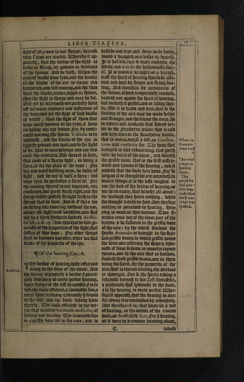 Auditus. t LIBER TERTI VS. i fight of ofce men is not tyarpe, becaufi ttjeic f kins are riuelco. OTjercbp it ap# pcarety, tyat tye fiertue of tye fight ts fable or ftrong, bp goones or fablcnes of tye Ipmme. ano tje fatty, Mhcn tye epenof bcafts t>aue lpos,ano tye humor in tye blackc of tye epe is cleane ano temperate,ano fcftmouing,ano tye fkin open tye blacke,tenoer,fuppIeor ttjtnne, then tye 10 tyarpe ano map fee far. !)B'ut pet be mfeernety notperfcdlp farre aff bettoane coulours ano Difference of tye boop:bnt pet tye fight Of fuch beafts is better, than tye fight of them tyat bauc much bnmour in the open, $ bane no beltntf nor epe Ipooes. JFor bp conti# nuall opening,tyc fpirite Vifibilis is to oiminity , ano tye blacke of tye epe is ipgptlp grteueo ano burt,anofo tyc fight is let. 3i5ut in men helpngs ano epe Itos caufi tye contrarie.2Ufo there it is fapo, tyat caufe of a tyarpe fight, in feeing a farre,is for tbe place of tbc epen: jfor big ano ouerf toellpng epen, be fable of figbt, ano fee not Co toell a farre: but Oeepe epen fee pcrfccilpc a farre of. if 02 tbe mouing thereof is not oepartco, nor confumeOjbut gocty fcorty rigbt,ano the fpirite fiifible palfety ftratght forty to tye things that be fane. Bno fo if there bee no holing 1102 coucrtng toityout tye epe, naoes tye fight mull be fableo,ano tyal not fee a farre.^etyerto fpekety Arjfto- tle I1b.12.6c 19. $no this tyat is fato ge# nerallp of tbs properties of the fight,tyal fufftce at this time. Jfor other things tyall be knotoen hfirafter,tobcr toe tyal treats of the propertie of the epe. (JOf the hearing,Cap,i8. T^)z fiertue of hearing,hath effect ano Doing in tye lims of the cares. £nD tbc bering is property a fiertue $ pcrcei* uety fotonos;i to make perfect hearing, foure things at tye left be neeofulty is to tod,tye caufe efficients couenable lim,a menc fpace bringing oroinatelp p fobono to tye tbit, ano tye foule faking haoe thereto . 2Dhe caufe efficient is tyefier* fUC that is calleO Animalis audlbilis, of falpng ano hearing. SDbe couenable Um is a grtftle bone fet in the care, ano is holloto ano orpe ano feme scale barer, toomo $turappco as a totfpe or torcaty. Bit is bol'oto,tyar it mape containe the fpirite ano a;rc in the bollotoncffc ttjcr^ of. jt is tuconoi torappeoas a torcaty, leaft tye fpirit of hearing tyoulo be affo# nico ano hurt bp fooam ano ftrong ton* ting. £too therefore bp ctrculardte of the ltmme,fotono rcmperatelp receiuco, beatety not againc tye fpiritef hearing, but makety it pcrfect,ano is liking tycr# to. $lfo it is haroe ano orpe,tyat fo the fruiting of the aire map bee maoe better ano ftronger,ano the Ibtono the morc.0s in tabers ano timbrels that fotonb bet# ter in the jjtortycrnc totnee that iscolo ano orpe,then in tyc ^outijerne totnoe, tyat is matfe,mopft 1 faft.as ConlhtK tmus ano Anitotic fap. e fpace tyat bringety is aire rebounomg, that goety into tye boles of the eares, ano fmitety tlje grtftle bone, that is the firtt tnftru# ment ano tymme of tye hearing, ano it naoeth that the foule fake beeoe. jfor*fo long as it is thoughtful ano mfenoety to otuers thtngs.it is tye leffe mightie to ooe the oao of tye berfue of hearing,as toe fa in rnaup, tyat be befit all about: for toclnigh tyep heare nothing, tohile I tyc thought taketyno b&Q.^no therfore nothing is perceiueo bp hearing. l@ea# ring is maoe in tyts manner. % too ti* nctocs come out of tbc inner part of the brapnc, i be fafteneo in tye griffle bone of tye care: bptyctohich finetocs tye fpirite Animahs is brought to tyc fore# toiogriftle bones,to tohtchgriftfi bones the fitter aire referring tye tyape 1 Ipke# neffe of feme fotonoe is mcanlpe iopneO thereto,ano fo tyc aire tyat is (mitten, fmitety tyefe griftlebones^no tn them being tye fpirit, bp the propertte of - tbe aire,tyat is therein finding,tyc finetoes is chaungeo. 2no fo the fpirite taking a Ipkeneffe furneth to Ins Cell fantaftike, t prefenteth that Ipkeneffe to tyc foule, f fo tye hearing is maoe perfect. Mhcr# fore if apperety,that tye hearing is aire: for attoap if is multiplico bp rebouotng. 3na therefore it is, tyat kinoefct f toit of hearing, in tyemioole of tye rounoe tyeao,as Arift.faity li.u.jfor phcaring, as it toere in a manner toinoing about, (25. taketh When in Ctruinets foud bell *As vvhf a man is fpoken vnto: The mind bu (led ano--1 ther way: vndcrftan deth not what was fioken.