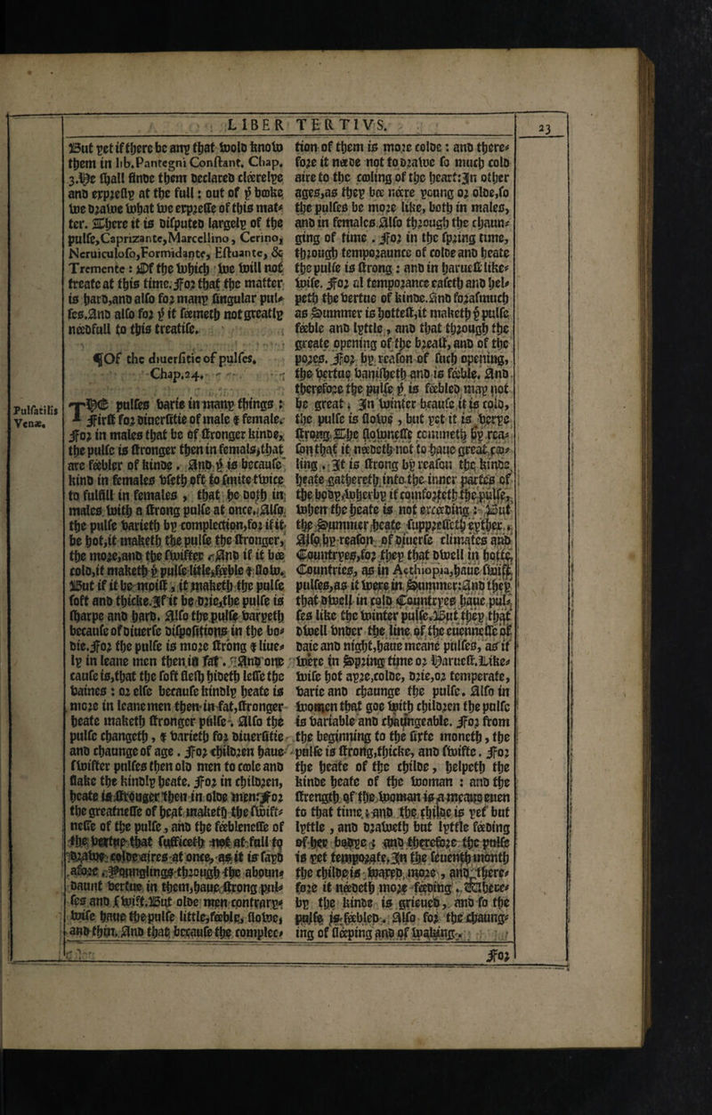 Pulfatilis V«nse, I i ‘ -1- LIBER TERTIVS. 23 But pet if there be anp that toolb knoto fion of them 10 mo?c coloc: anb there** them in lib.Pantegni Conftant, Cbap. fo?e it neeoe not tob?atoe fo much colD 3.^0 (hall finbe them beclarcb clferelpe aire to the carting of the hearten other anb erp?eflp at the full: out of $ broke. ages,as ftjep bee nare peung 0; oloe,fo toe b?atoe tohat toe erp?efie of this mat# tt;e pulfes be mo?e like, both in males, ter. % here tt is bifputeb largely of the anb in femalcs.&lfo through the cljaun* pulfe,Caprizantc,Marcellino, Ccrino, gtng of time . Jo? in the fp?ing time, Ncruiculofo,Formidante, Eftuantc, & th?ougb tempo?aunce of coloe anD heate Trcmente: jJDf the tobicb toe toill not the pulfe is tong: anb in Ijarued like# freafe at this time.J0? that the matter totfe. Jo; al fempo?ance eafetlj anD l;el# is haro,ano alfo fo? manp lingular put* petb the bertue of kinbe jnb fo?aftnuch fcs.0nb alfo fo? it feemeth not greatly as Rummer is hotted,if maketh p pulfe neeofull to this treatife. feeble ano Ipttle , ano that though the greate opening of the b?ealt, anb of the f Of the diueriitie of pulfes, po?cs. .Jo? bp rcafbn of fuch opening, Chap,24, -. * - thst^rtuqbanilheth anD isfojble. 0nb therefore the pulfe £ is fableo map not pulfes bade tninanp things : be great; Bin tomter braufc it is colo, * Jird fo?btuerdtieof male I female* the pulfe is flotoe, but pet it is berpe Jo? in males that be oftongcr lunoe, ftrqng 2Dhc (to toned* ccmmetb bp rea# the pulfe is dronger then in femals>tbat fcn that it neebstlj not to hauc greater are feebler of kinbe. Mki to becaufe' ling .;3j1 is drong bp rcafon the, tuim ktnb in females bfefh oft to fmite ttoice heate gathered;.info.the inner partes of to fulfill in females , that he both in: the hobp/tohcrbp ifcbmfo?teth fhepiilfe,, males toith a drong pulfe at once. ^lfo tol;en the heate is not eveerbing i^Mut the pulfe barieth bp compaction,fo? if it- % Rummer-heate ftipp?effcth epther * be hot,it maketh the pulfe the drongcr, #tekp reafon of biiierfe climates anb the mo?e,anb the ftotffer t*Mib if if bee €ountrpes,fo? thep that btocll in hofto, colb,if maketh p ptilfe litlejxble t Goto* Countries, as in Acthiopia,haue ftoiffc But if if be mpifl, it jmaketh the pulfe pulfes,as it toerein &nmmcr:0nb thep foft anb fhicke jf it be b?ie,the pulfe is that btoelf in cqlb Countrpcs l;aue pub (harpe anb harb. #!fo the pulfe barpeth fes like the tointer pulfe,But t|)ep that becaufe of biuerfe bifpofitions in the bo# btoell bnber f!;e line of the eucunefre of bie. Jo? the pulfe is mo?e drong $ liue# bate anb night ,hattemcanc pulfes, as it Ip in leane men fhenift fat , -^nb one toere in £>p?ing time 0? learned.Jttke# caufe is,that the foft flefij hibeth lede the toife hot ap?e,colbe, b?te,o? temperate, batnes: 0? elfe becaufefetnblp heate is bade anb chaunge the pulfe. 0lfo in . tnc?e in leane men them in fat,dronger toomen that goe toith chtlo?en the pulfe heate maketh drongcr piilfe % #lfo the is bariable anb changeable. Jo? from pulfe ebangeth, $ barieth fo? biuerfitie- the beginning fo the fide moneth, the anb chaunge of age. Jo? <h*to?en haue pulfe ts drotig,thicke, anb ftoifte. Jo? ftotfter pnlfesthenolb mentocroleanb the h^ate of the chtloe, helpcfh the flake the ktnblp heate. Jo? in chtlb?en, kinbe heate of the tooman : anb the heate todWngertheu in olbe menr^fo? drength Qfthetooman isameauoeuen the greatneffe of heat maketh the ftoift# to that time, tanb the chilac is pet but nefle of the pulfe, anb the feebicncffe of Ipftle , anb b?atocfh but Ipffle feeoing the bednp that fufficeth at full to of her bob^ei gnb fherefe^e tl;c pttlfe bJtotbe colbe'aires at once, as it is fapb is pet tempo^fe,3|n the feuentijmonth afo?e ♦j^mnglmgs th?ough^he aboun# the chilhjeto toapeb. iwe, ariifct&erc* baunt bertue in them,haue, drongfo?c it nfebefh mo?e toing P tfehecc# fes anb ftoift.But olbe men confrarp^ bp tl;e kinbe is jdeueb, anb fo the totfe haue the pulfe little,fable, flotoei pujfe isrfablcb . SUfo fo? the jchaung# ano thin, 3nb that becaufe the romplec» ing of'flceping anb of toal^ng:. j i ; ) j * 1 I ’ 1 ■ ; \ i i i i ! i N ! i ! ; ! ! 1 ! V \ 1 • I V ! | ' : I | i , . I *■ > A >' i' \ 0