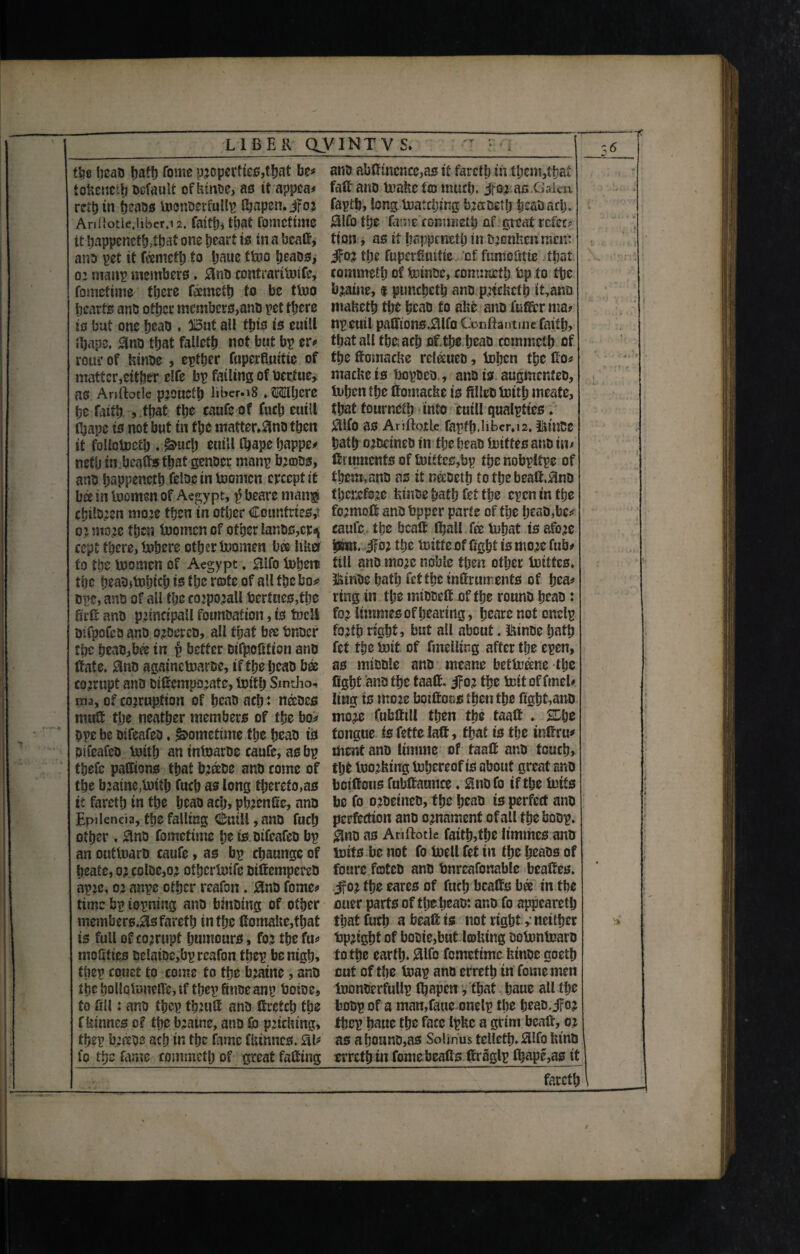 LIBER OV1NTVS. the heab hath Tome propertie$,that be* tokened Default ofkinbe, as it appca* rct{> in fjeabs tocnbcrfullp fijapen. jfoj Ari!«otie,iibcr,i2. faith, that fomcttme it happeriefh>ihat one heart is in a beafi, anb pet it feemeth to Ijaue ttuo tjeaos, 0: mattp members. 0nD contrarituife, fomettme there fcemeth to be turn hearts anb other mcmbcrs>anb pet there to but one fjcao , 015ut all tins is euiU fijape, 3nb that falleth not but bp er# rourof kinbe , epther fupcrfiuitic of matter,either clfe bp failing of bertue, as Ariftotle prouefh l*bcr.i8 .OTjerc he faith , that the caufe of fitch euill Qape is not but tn the matter^nbthen it follciccth . euill fijape happe# neth in.beafis that genber manp breobs, ana happencth fdoc in toomen crccpt it bee in beomen of Aegypt, $ beare man® chilbjen more then in other Countries,- or more then boo men of other lanes,cr^ cept there, inhere other Inomen bee liket to the busmen of Aegypt. 0lfo tuherp the heab)tnhich is the rote of all the bo* bp?, anb of all the corporall berfnes,the firfi anb principal! founbation, is tueU Difpofeb anb orbercb, all that bee bnoer rpc heab,bee tn p better Dtfpcftfton anb fiate. 0nb againetuarbe, if the heab bee corrupt anb bifiemporate, fcnth Sintho- ma, of corruption of heab ach: nceocs mult the neather members of the bo* ope be btfeafeb ♦ Sometime the heab ts bueafeb Unth an inbuarbe caafe, as bp thefe pafftons that breebe anb come of the braine.toith fuch as long therefo,as it fareth tn the heab ach, phrenfic, anb Epjlenda, the falling Cuill, anb fuch other , 3no fomcttme he is bifeafeb bp an outtoarb caufe, as bp chaungc of heatc, or colbc,or othcr&ife bifiempereb apre, or anpc other rcafon. Hnb fome* time bp iopning anb binbtng of other members.0s fareth in the fiomakefthat is full of corrupt humours, for the fit* moSties bclaibc,bp rcafon thep be nigh, tiiep couet to come to the bratne, anb the hollofoneffe, if thep finoeanp boioe9 to fill: anb thep ftmifi anb ttretch the fkinnes of the bratne, anb fo pricking, thep b;sb? ach in the fame fkinnes. SI# fo the fame commeth of great fafiing anb abtftncnce,as it fareth in them,that faft anb tuakc I® much, jmas.Galen faptb, long tuatcljing bracbeth heab ach. $lfo the fame' coimiteth of great refee* tion, as if happeneth in tuenken men* ifor the fupcrfiuifie of fumofitte that commeth of teinbe, commeth bp to the braine, $ ptmeheth anb pneketh it,ana maketh the heab to ake anb fufifcr ma? npeuil paffions.Slfo Gooftantme faith, thatallthe.aehfif.the heaD commeth of the ffomaeke rcleeueo, tohen the fio* mackets fiopbeb, anb is augmcr.feb, U»hcn the ffomaeke is filleb totth meafe, that fourneth into cutU qualpttes. $lfo as Ariftotle fapff).liber, 12. itm&C hath orbetneb in the heab inittes anb in* fitumenfs of tuittes,bp thenobpltpe of them, anb as it neebeth to the beafi,Sub therefore kinbe hath fit the epen in the formoff anbfepper parte of the heab,be* caufe the bealt ihall fee fohat is afore ipwn. iFor the hoitte of fight is more fub# till anb more noble then other inittes. 5kinbe hath fet the tnfiruments of hea* ring in the mibbefi of the rounb heab: for limmes of hearing, heare not onelp forth right, but all about. l^inbe hath fit the Init of fmelling after the epen, as nubble anb means bettene the fight anb the taafi. ifor the belt of find* ling is more boifioos then the ftght,anb more Cubfttll then the taalt . HDhe tongue isfetfelaft, that is the infirm ment anb Itmme of taafi anb touch, tljt iuorking tnhereof is about great anb bciftous fubfiaunce ♦ Snbfo if the inifs be fo orbetneb, the heab ts perfect anb perfection anb ornament ofall the boop. $no as Ariftotle fatth,the limmes anb butts be not fo buell fet in the heabs of foure fratcb anb tmrcafonablc beafies. .jfor the cares of fuch bcafts bee in the oner parts of the heab: anb fo appeared that fuch a beafi is not right s neither bpright of bobie,but Imktng bolnnluarD to the earth. Slfo femetime feinbe goeth cut of the toap anb erreth tn feme men tuonberfullp Ifiapen, that haue all the bobp of a man,faue onelp the heab, jfor thep haue the face Ipkc a grim beafi, or as ahonnb,as Solinus tellcth. Hlfo ktnb erreth in fomebeafis firaglp Chape,as it ;> T l . fareth / M