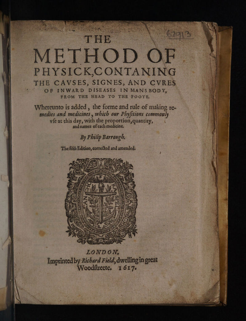 peters ui ea Te te eee ee METHOD OF. PHYSICK,CONTANING }) © THE CAVSES, SIGNES, AND CVRES | ‘ ' OP INWARD DISEASES IN MANS BODY, FROM THE HEAD TO THE FOOTE. medies and medicines, which our Phyfitions commonly vfe at this day, with the proportion, quantity, | Whereunto is added , the forme and rule of making re- || and names of each medicine. | By Philip Barrough. The fifth Edition, corre&amp;ted and amended. : | f 44% , “% eer as LONDON, Imprinted by Richard Field, dwelling in great Woodftreete. 1617.