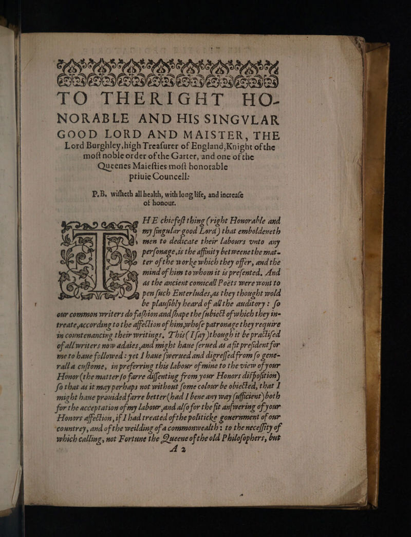 EDULIS SB eet ENON LNCS ONS EIGST BS aa TO THERIGHT HO: NORABLE AND HIs SINGVLAR GOOD LORD AND MAISTER, THE Lord Burghley, high Treafurer of England,Knight of the moft noble order of the Garter, and one of the Queenes Maiefties moft honorable ptiuie Councell: P.B. witheth all health, with long life, and increafe of honour. HE chiefeft thing (right Honorable and my fingular good Lord) that emboldeneth 2 men to deaicate their labours unto any Be perfonage,i the affinity betweenethe mate Y = » mind of bim to whom tt ts prefented, And =) as the ancient comicall Poéts were wont to )“Z pen fuch Enterludes,as they thought wold be plaufibly heard of allthe auditory: fo our common writers do falhion and fhape the (ubictt of which they ine treate,according tothe affettion of him,whofe patronage they require in countenancing their writings. This( [fay though it be prattifed of all writers now adaies and might hane ferued as afit prefident for meto bane followed : yet I haue fwerued and digrefjed from (o gene ralla cuftome, in preferring this labour of mine to the view of your Honor(the matter fo farre diffenting from your Honors dispofition) fo that as it may perhaps not without {ome colour be obietted, that I might haue prouided farre better (had I bene any way (ufficteut) bot l for the acceptation of my Labour and alfofor the fit an{wering of your Honors affection, if I had treated of the politicke gonernment of our countrey, and of the weilding of a commonwealth : to the neceffity of which callise, not Fortune the apr of the old Philofophers, but