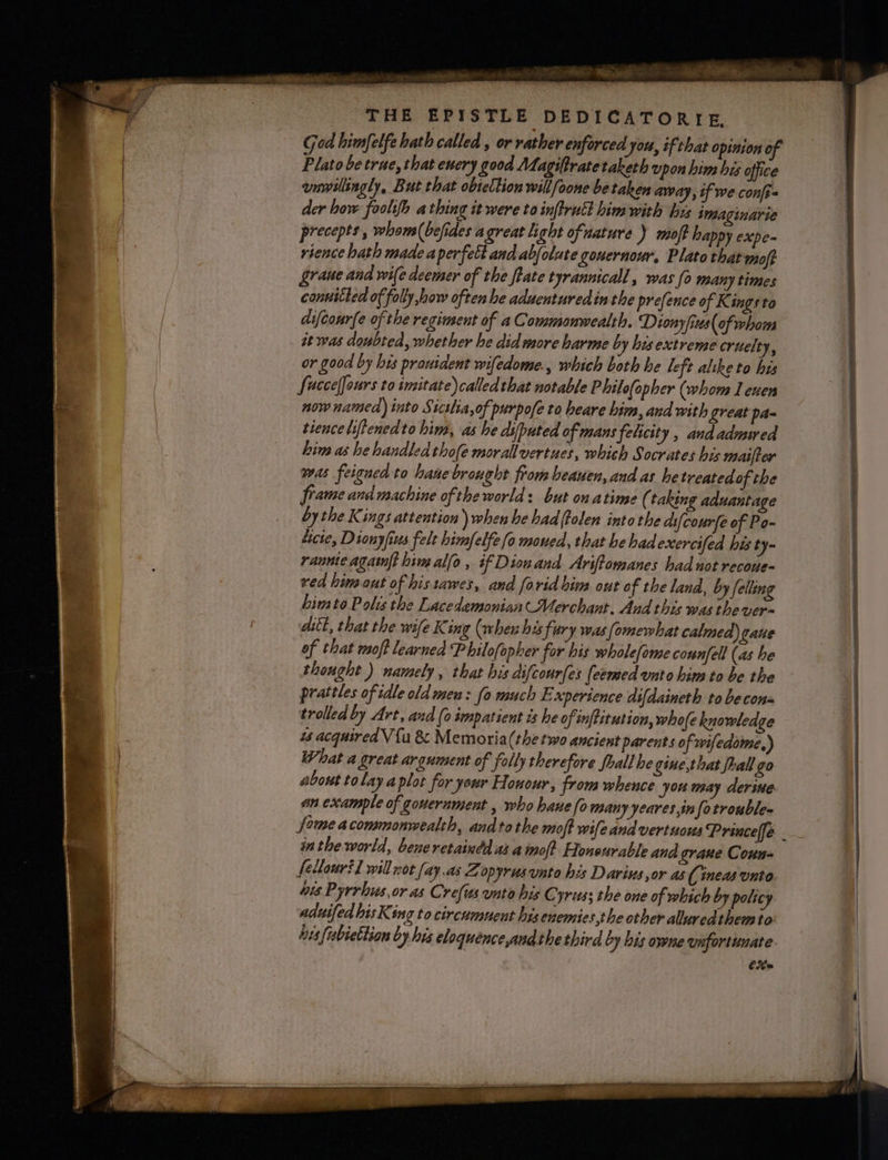 wee: Ra aor ihe SER THE EPISTLE DEDICATORIE, God himfelfe hath called , or rather enforced you, tf that opinion of Plato be true, that enery good Magifratetaketh upon him his office unwillingly, But that obicllion will foone be taken away, tf we confi- der how faolifh a thing it were to inftruct him with hus imaginarie precepts, whoms(befides agreat light ofuature ) moft happy expe-~ rience hath made aperfett and abfolate gouernour, Plato that moft raue and wife deemer of the ftate tyrannicall, was fo many times conuitled of folly how often he aduenturedin the prefence of K ings to difcourfe ofthe reginsent of a Commonwealth. Dionyfius of whom it was doubted, whether he did more harme by his extreme cruelty, or good by hts prouident wifedome., which both he left alike to his fuccelfours to imitate) calledthat notable Philo(opher (whom leuen now named) into Stcslia,of purpofe to heare him, and with great pa- tence liftenedto hin, as he dsfputed of mans felicity , and admwed him as he handled thofe morall vertues, which Socrates his maifter was feigned to hane brought from heauen, and as hetreated of the frame and machine of the world: but onatime ( taking aduantage by the Kings attention) when he had {tolen into the ds{courfe of Po- Licte, Dionyfius felt himfelfe fo moued, that he had exercifed his ty- rannie agatnft him alfo , if Diouand Ariftomanes had not recone- ved him out of histawes, and forid bins out of the land, by felling bimto Polis the Lacedemonian Merchant. And this was thever- ditt, that the wife King (when his fury was lomewhat calmed) gaue of that moft learned Philofopher for his wholefome connfell (as he thought ) namely , that his difcourfes (eemed unto him to be the pratiles of idle old meu: fo much Experience difdaineth to be cons trolled by Art, and (0 smpatient is he of inftitution, whole kuowledge 4s acquired V {a &amp; Memoria(the two ancient parents of wifedome,) What a great argument of folly therefore fhall he gine,that frall go about tolay a plot for your Honour, from whence you may derine an example of gouernment , who hane fo many yeares info troubles Some acommonwealth, andtothe moft wifeand vertuous Princeffe . inthe world, bene retaindd as a inof? Honeurable and grane Coun- fellouril willnot fay,as Zopyrus unto his Darius,or as (ineas unto. hts Pyrrhus.or as Cre{ws unto bis Cyrus; the one of which by policy aduifed bis King to circumuent hisenemies,the other aluredthemto: his {ubiettion by his eloquence andthethird by his owne unfortunate. Cit