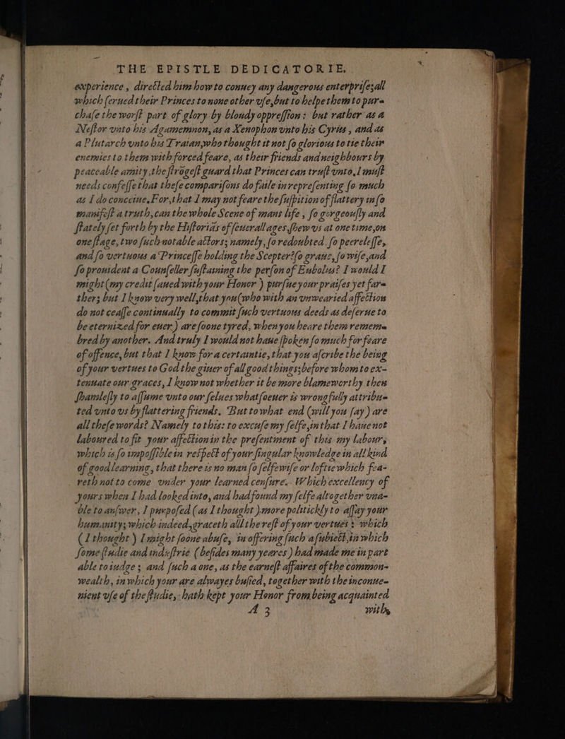 experience , dirctled hina how to conucy any dangerous enterprifezall which (erued their Princes to none other vfe,but to helpethemto pure chafethe worft part of glory by blondy oppreffion: but rather as a Nefior vato his Agamemnon, as a Xenophon vnto his Cyrits , and as a Plutarch unto his Tratan,who thought tt not (0 glorious to tte thew enemies to thems with forced feare, as their friends and neighbours by peaceable amity the ftrogeft guard that Princes can tru{t unto,l muft needs confeffethat thefecomparifons do faile inreprefenting (0 much as I do conceie.For,that 1 may not feare the fufpition of flattery in(o wanifelt atruth,can the whole Scene of mans life , fo gorgeor|ly ana Stately fet forth by the Ehifforias of feuerall ages phew us at one time,on one ftage, two fuch notable actors: namely, (oredoubted, fo pecreleffe, and fo vertuous aPrinceffe holding the Scepteri(o grane, {a wife,and - fo proutdent a Coun(eller fuftasning the per{on of Eubolus? I would I might (my credit (aued with your Honsr ) purfiue your praifes yet fare ther; but I kuow very well,that yau(who with an vnwearied affettion do not cealfe continually to commit {uch vertuous deeds as deferue to be eternized for ener.) arefoone tyred, when you heare them remerta bred by another. And truly I would not hane fboken fo much for feare of offence, but that I know for acertamtie,that you afcribe the beiag of your vertues to God the giuer of all good things;before whom to ex- tenuate our graces, 1 know not whether it be more blameworthy thew Soanalefly to alfume unto our felues whatfoener ts wrongfully attribus ted unto vs by flattering friends. But towhat end (will you fay) are allthefe words? Namely tothis: to excufe my felfe,inthat 1 hane not laboured to fit your affectionin the prefentment of this my labour, which is fo umpoffiblein respett of your fingular knowledge tn all kind of goodlearning, that there ws no man (0 felfewi{e or loftre which fea- reth not to come vnider your learned cenfure.. Which excellency of yours when I had lookedinto, aud had found my [elfe alto gether vinaq ble to anfwer, 1 purpofed (as I thought ).more polttickly to afjay your humansty; which indeed,graceth allthereft of your vertues s which (1 thought ) lmight foone abufe, ta offering (ach afubiett,in wbich Some tudie and mduftrie (befides many yeares ) had made me in part able toiudge ; and {uch aone, as the earneft affaires of the common- wealth, in which your are alwayes bufied, together with the inconue= usent ufe of the ftudie, hath kept your Honor from being acquainted