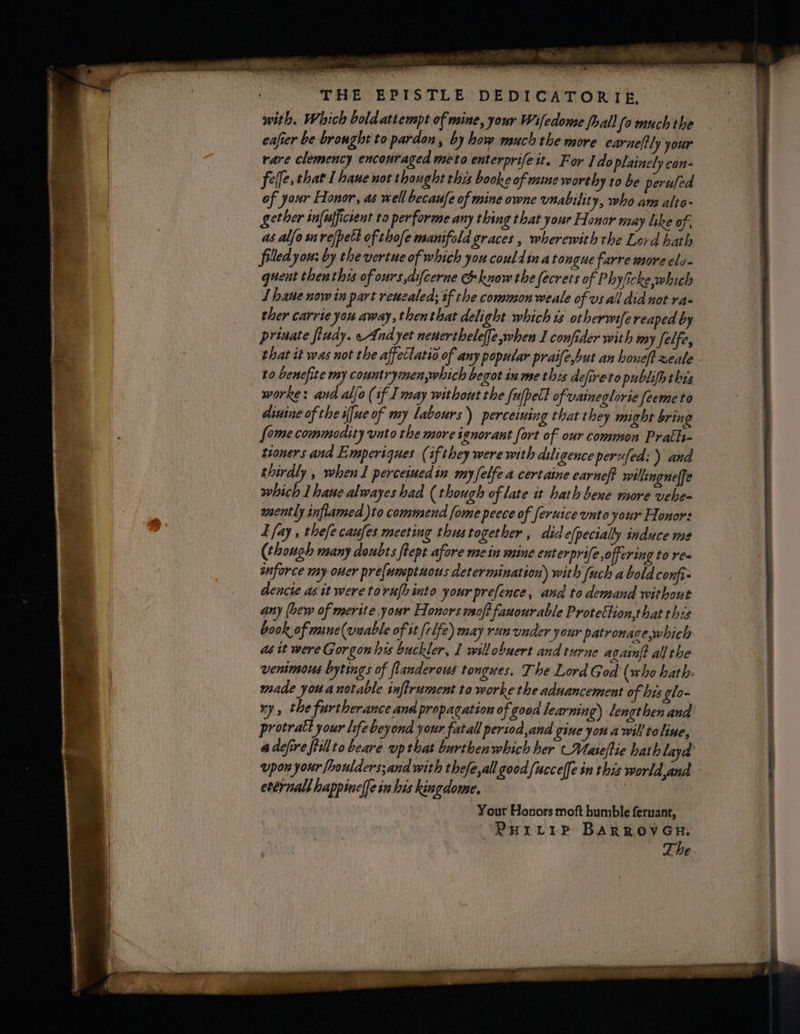 with. Which bold attempt of mine, your Wifedome fhall (o much the eafier be brought to pardon, by how much the more earneltly your rare clemency encouraged meto enterprife it. For Ido plaincly con- felfe. that I hane not thought this booke of maine worthy to be peruled of your Elonor, as well becaufe of mine owne unabitity, who am alte- ether in{ufficient ta performe any thing that your Honor may like of, as alfo surefpetl of thofe manifold graces, wherewith the Lord hath filed you: by the vertue of which you could ina tongue farre more cls- quent thenthys of ours difcerne &amp; know the (ecrets of Phylicke which 1 hane now in part reucaleds tf the common weale of vs all did not ra- ther carrie you away, thenthat delight which is otherwifereaped by private fiudy. And yet neuerthelelfe,when I confider with my felfe, that it was not the affettatio of any popular praife,but an honeft xeale to benefite my countrymen,which begot in me this defireto publifh thts worke: and allo (if I may without the fufpect of vaineglorie feemeto dinine of the i[ue of my labours) perceiuing that they might bring {ome commodity unto the more ignorant fort of our common Prath- tioners and Emperiques (if they were with diligence perufed: ) and thirdly , when 1 perceiuedin myfelfea certaine earneft willingneffe which Lhaue alwayes had (though of late it hath bene more vehe- wsently inflamed )to commend fome peece of feruice unto your Honors L fay , thefe caufes meeting thustogether , did efpecially induce me (though many doubts ftept afore mein mine enterprife off cring to re= snforce my oner pre(umptuous determination) with {uch a bold confi- dencie as it were tovn{hinto your prefence, and to demand without any (hew of merite your Honors msoft fauourable Protettion,that this book of maine (veable of it [rlfe) may run under your patronace,which as tt were Gorgon les buckler, I willobuert and turne again? all the venimous bytings of flanderous tongues. The Lord God (who hath: made you a notable inflrument to worke the aduancement of his glo- protratt your life beyond your fatall period,and gine you a wil to line, upon your fhoulders;and with thefe,all good (uccelfe in this world and eternal happine|fe in his kingdome, Your Honors moft humble feruant, PHILIP BARROVGH.