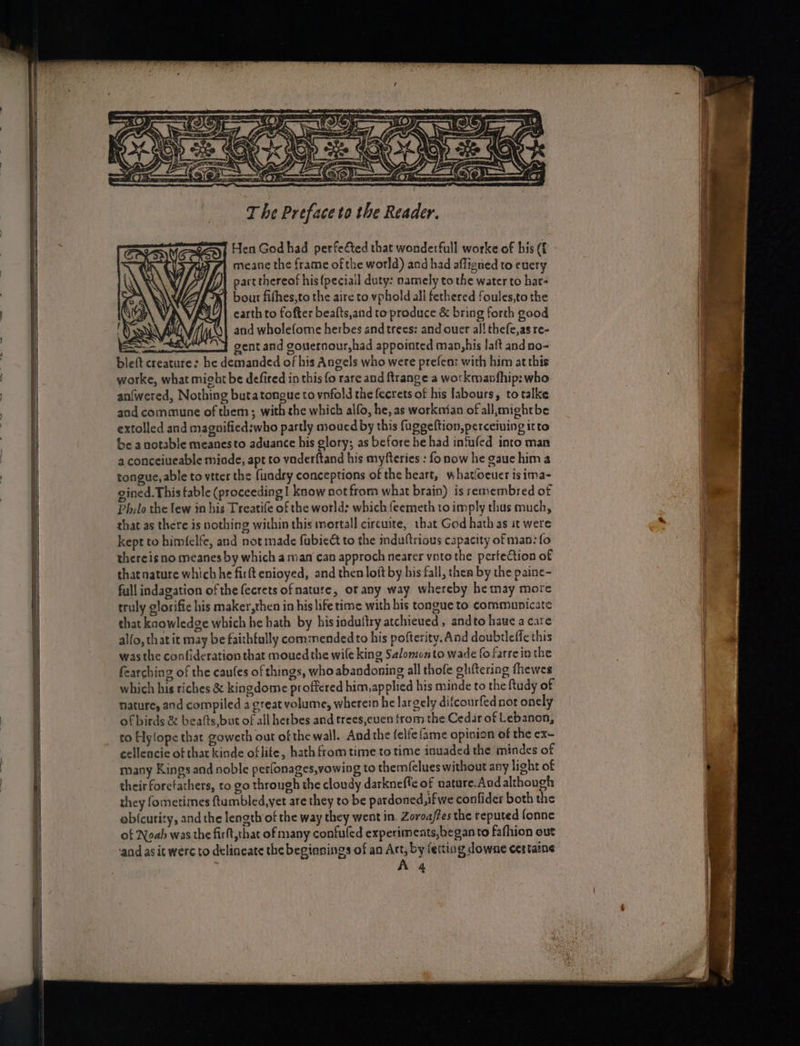 T he Preface to the Reader. Hen God had perfefted that wonderfull worke of bis (f meane the frame of the world) and had affigned to enery part thereof his {peciail duty: namely to the water to hat- bout fifhes,to the aire to vphold all fethered foules,to the earth to fofter bealts,and to produce &amp; bring forth good and wholefome herbes and trees: and ouer al! thefe,as re- Ee gent and gouernour,had appointed man,his laft and no- bleft creature: he demanded of his Angels who were prefent with him at this warke, what might be defired in this {0 rare and ftrange a workmavfhip: who an{wered, Nothing butatongue to vnfold the fecrets of his labours, to talke and commune of them; with she which alfo, he, as worknian of all, mightbe extolled and magnifiedswho partly moucd by this fugeeltion,perceiuing itto be anotable meanesto aduance his glory; as before he had infufed into man 2. conceiueable minde, apt to vaderftand his myfteries : fo now he gaue him a tongue, able to vtter the fundry conceptions of the heart, whatfocuer isima- gined. This fable (proceeding | know not from what brain) is remembred of Philo the lew in his Treatife of the world: which feemeth to imply thus much, that as there is nothing within this mortall circuste, that God hath as st were kept to himfelfe, and not made fabieét to the induftrious capacity of man: fo thereis no meanes by which aman can approch nearer vnto the perfection of thatnature which he firft enioyed, and then loft by bis fall, then by the paine~ full indagation of the fecrets of nature, or any way whereby he may more truly glorifie his maker,then in his life time with his tongue to communicate that kaowledge which he hath by hisinduftry atchieued , andto hawe a care alfo, that it may be faithfully commended to his pofterity. And doubrleffe this was the confideration that moued the wile king Salomon to wade fo farrein the fearching of the caufes of things, who abandoning all thofe ghftering fhewes which his riches &amp; kingdome proffered him,applied his minde to the ftudy of nature, aod compiled a great volume, wherein he largely difcourfed not onely of birds &amp; beats, but of all herbes and trees,euen from the Cedar of Lebanon, to Hylope that goweth out of the wall. And the felfe{ame opinion of the ex- cellencie of thar kinde oflite, hath from time to time inuaded the mindes of many Kings and noble perfonages,vowing to them(elues without any light of their forefathers, to go through the cloudy darkneffe of nature. And although they fometimes ftumbled,yet are they to be pardoned, ifwe confider both the obicuricy, and the length of the way they went in. Zoroa/tes the reputed fonne of Noab was the firft,that of many confuled experiments,beganto fafhion out and as it werc to delineate the begianings of an Art, by fering downe certaine A 4
