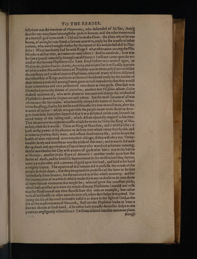 inferiour was the renowne of Hippocrates, who defcended of his line, fauing that the one was placed amongft the gods in heauen, and the other reuerenced as a mortall god vpon earth ? Did not he make Coos , the place where he was borne, of an inglorious Hand, a famous countrey,onely by the accefle of other lations, who were brought thither by the report of bis wondetfull-skill ia Phy» ficke 2, What familiarity had he with Kings? what eftimation among the Phi lofophers of that time, as Democrates and others? Andtoconclude , how was his fame (pread vniuerfally thronghoutall Greece ? 1 will not tarrie vpon the re= citall of the famous Phyfitions who haue liued before vsin fenerail ages; as Diofcorides,Galen, Palos Actius, Aevineta,and others.For it will eafily appeare of what credite this noble (cience of Phyficke was in times palt,if you confider the iafolency and pride of ancient Phyfitions, whereof many of them difdained the fellowfhip of Kings,and fome of them emboldened onely by the credite of their {cience purchafed among ft men, grew to (uch impudency,that they would haue ceremonies and rites performed voto them as vnto gods, One fuch was Themifon Cyprins the daintie of Antiochus, another was Theffalus whom Galen maketh mention of, who went aboutto innowate and change the method of Phyficke fet downe by Hippocrates and others, Butthe moft famous of all was Menecrates the Syracufan, who foolifhly vfurped the name of Iupiter, oftens times boafting, that by his Arthe could breathe lite into mortall men, after the , manner of Jupiter : which arrogant title the people neuer went about to dero~ g2tefromhim, butrather (uppofed that it was deferued on his part, becaufe he cured many of the falling cuill , which difeate efpecially reigned in his time. This Menecrates ina cettaine epifthe which he wrote to I’hilip the King of Mae cedon, vleth thee words: Thou art King of Macedon, and I of Phyficke ¢ it lyeth in thy power at thy plealure to dettroy men which enioy their health, and ia mine to preferucficke men, and reftore dead mento life, andto keepethe health of men vafpotted, even yntotheiroldage, if they will obey me. Vnreas fonable furely and monftrous was the pride of this man ; and it was fo fed with the applau‘e and approbation of his citizens who wondred athisrare cunning, thathe marchedin the City with atraine of gods after him: onein the habite of Hercules, another inthe fhape of Mercurie s another tooke vpon him the forme of Apollo, and he himfelfe fupereminent in the miditrefembling Jupiter, wore a purple robe, and a crowne of gold vpon his head , and held in his hand a mighty {cepter. The opinion of this Science did fo pofleffe the minds of the people in thofe dayes , that they imagined the profeflor of the fame to befent immediatly from heauen, for the commodity ofthe whole countrey, and for the preferuation of mankinde:which made them not to doubt to do vato them all {aperftitious reuerence that might be ; whereof grew this exceffiue prides which hath arrefted as it were the minds of many Phyfitions. | would not wifh thatthe Phyfitions of ovr time fhould draw this vnto.an example, butrather with all lowljaefle ro vifice euen the pooreft, when theit helpe is required. For fecing the life of the mot miferable vaflal is as deare inthe fight of God,as the life ofthe moftrenowmed Monarch, fhall notthe: Phyfition looke to haue a firewd checke atGods hand, if he either hath proudly denied his helpe to the poore,o: negligently vifited them? I will nog defcend into this common place, though
