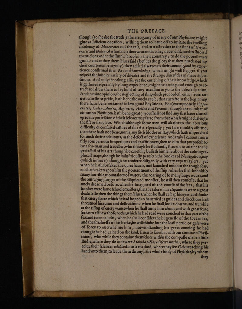 the though (to fpeake thetruth ) the arrogancy of many of our Phyfitions might na giuc vs (ufficient occafion, wifhing them to leaue off to imitate the {welling y infolency of AMfenecrates and the reft, and to tract rather in the fteps of Fippo= a | erates and Galen,otwhom itis thus written:that they neuer difdained to fhrowd 0 | them {elueswnder the fimplett roofein their countrey » to do the pooreft man 6 good aad as they themfelues (aid (befides the glory that they purchafed by | their courteous benignity) they added alwayes to their cunning,and by expe- rience confirmed their Art and knowledge, which might well ftagger, if you re(pect the infinite variety of dileafes,and the Grange diuerfities of mens dilpo- fitions. And truly if nothing elfe, yet the enriching of their knowledge,which is gathered e/pecially by long expeiience, might be caule good enough (o ate tract and draw them to lay hold of any occafionto go to the dileated perion, And in mine opinion, the negle€ting of this,which proceedeth either from co- ' uetouineffe or pride, hath bene the onely caule, that euen fromm the beginning there haue bene reckoned fo few good Phyfitions, For(exempt onely Hippo- crates, Galen, Auicen, Hgineta, Aetins and Soranus, though the number of common Phyfitions hath bene great ) you fhall not find any that have chmed vp to the pertection of their {cience:nay farre from that which might chalenge the fift or fixt place. Which although fome men will afcribeto the laborious difficulty & confuledvaftnes of this Art efpecially ; yet I dare boldly afirme, ‘ that there hath not bene,nor is,any fuch blocke or ttay,which hath impeached = fo much their endeuours, as the defect of experience.And truly I cannot more fitly compare our Emperiques and practitioners,then to him that purpofeth to be a {ea-man and traueller,who though he ftudioufly ftriueth to attaineto the = perfectio of his Art,though he carefully bufieth himfelte about the cofmogra- e phicall maps,though he induftrioufly perufeth the bookes of Nauigation,nay a (which is more ) though he conferre diligently with very expert faylers ; yet ae when he hath forfaken the quiethauen, and launched out into the rough feas, and bath taken vypon him the gouernment of the fhip, when he fhallbeholdfo many horrible mountaines of water, the roaring of fo many huge waues,and the outraging furges of the difquieted monfter; he will then confefle, that he onely dreamed before, when he imagined of thé courfe of the feas; that his bookes were lame {choolemaitters,that the tales of his cépanions were a great deale lefle then the things themfelues:when he fhall caft vp hiseyes,and thinke that cuery ftarre which he had hoped to haue vled as guides and dire€tions,had | threatned hisruine and deftruction : when he fhall looke downe, and tremble | at the rifing of euery waue:when he fhall urne him about,and with great feare feeke to efchew thofe rocks,which he had read were couched in that part ofthe {easand to conclude , when he fhall confider the hugenefle of the Ocean fea, and the {malneffe of his barke,he will thinke fure the leaft perrie or gale were ; of force to oucrwhelme him , notwith{tanding his great cunning he had | thought he had gained on the land, Euen (0 fareth it with our common Phyfie tious, who while they containe them(elues within the compaffe of their little ftudie,where they do as it were é tabula pictos edifcere morbos, where they pers | ceiue their {cience redatedinto a method, wherethey {ee Galen reaching his | band ynto them,toleade them through the whole body of Phyficke,by whom they