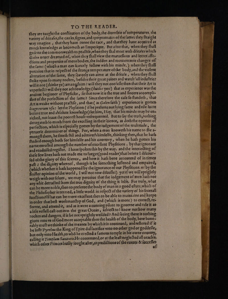 they are taught the conftitution of the body,the diuerfitie of temperatures, the variety of difeafes,the cau‘es,fignes,and tymptomates of the fame; they ftraight way imagine , that they haue runne the race, and thatthey haue acquired as much knowledge as becometh an Emperique. But after that, when they fhall go into the commonwealth to practife,when they fhal meet with difeafes which: Galen neuer dreamed of, when they fhall view the miaruellous and fecret affe- tions and properties of mens bodies, the fudden and momentanie changes of the fame (which aman can fearcely follow with his minde, ) when they hall. perceive thatin re(pect of the ftrange temperature ofthe body,and the violent alteration ofthe fame, they {carcely can aime at the difeafe , when they fhall: firike vpon fo many rockes, befides their great paines and watch ‘ull induftrie: will it not (chinke ye) amazeghem ? will they not con fefle then that their Art is ynperfect? will they not acknowledge (thinke you) that as experience was the: ancient beginner of Phyficke, fothatnow itis the true and fincere accompli- Sher of the perfeétion of the fame? Since therefore the cafe fo ftandeth , that Artis weake without prattife, and that( as Galen faith) experience is gotten. longo rerum vf: letthe Phyfition ( ifhe preterre not lying fame and vile lucre tectoretrue and ablolute knowledge) let hina, I fay, that his minde may be ene riched, not leaue the pooreft houfe vnfrequented. Butto fay the truth nothing. derogateth {fo much from the excelling in their {cience, as doth the opinion of perfection, which is efpecially gotten by the iudgement of the multitude, the ptruerfe determiner of things, For, when a man knoweth his name to flic a- mongft them, he fitteth {till and admireth himfelfe, thinking then,that he hath ftudied enough both for himfelfe and his countrey, when he hath gotten his nameenrolled amongft the number ofexcellent Phyfitions , by thatignorant andvaaduiledregifter, 1 haue{poken this by the way, and the intericCting of thefe few lines hath not made me to forget(good reader)that before I difcour- fed of the glory of this {cience, andhowit hath bene accounted of in times patt : the dignity whereof , though it be fomething leflened and empaired, (which whether it hath happened by the ignorance of our Phyfitions, or by the finifter opinion of the world, I will not now difcuffe:). yet if we will yprightly weigh with ourfelues, we may perceiue that the iudgement of men hath not any whit detra¢ted from the true dignity of the thing it felfe, For truly, what can be more noble,then to preferuethe body of man in a good eftate,which of the Philofopher istermed, alittle world, in refpe&amp; of the variety of his feuerall: fuoétions? What can be more excellent,then to be able to maintaine and keepe: inorder that beft workmanthip of God, and (which ismore) to correct, fee forme, and amendit, and as it were a cunning pilote to gouerne and rule it as: alitle veflell cat outinto the great Ocean, fubie&amp;to! kaow not how many rockes and dangers, if it be not vprightly weilded? And feeing there is nothing ‘3en ynto vs of God more acceptable then the health of the body, how hono- rably muftwe thinke of the meanes by whichitis continued, andreftored if it- be lofts Pyrrhus the King of Epire did facrifice vnto no other godor goddefle, but only ynto Health,to whé he ereéted a famous temple in his owne coustry, calling it Templum S anitats,Ele contemned,or at the leaftneglected all oracles; which otber Priacesbufily fought after,as prediGtions of the events &amp; ie