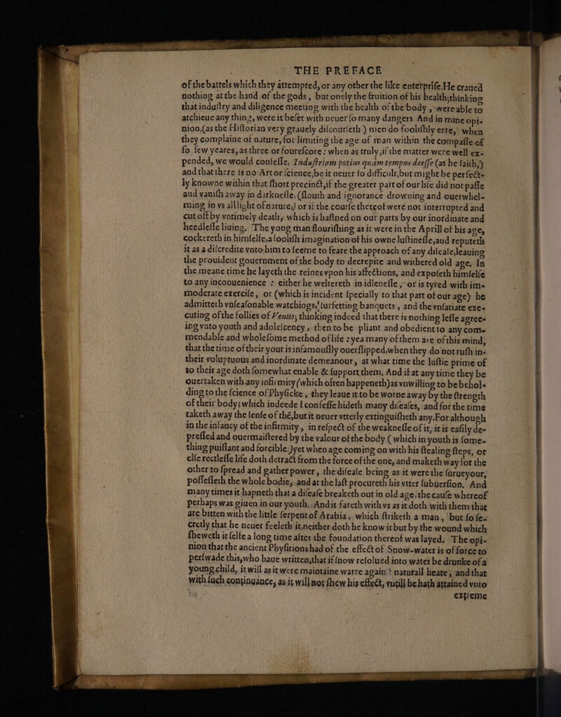 of the battels which they attempred, or any other the like enterprife.He craued nothing atthe hacd of the gods, butonely the fruition of his health;thinking that indultry and diligence meeting with the bealth of the body , were able to atchieue any thing, were it belet with neuer fo many dangers. And in mine opi- nion,(as the Hiftorian very grauely dilcourleth ) men do foolifhly erre, when they complaine of nature, for limiting the age of man within the compaffe of fo few yeares, as three or fourefcore ; when as truly ,if the matter were well ex- pended, we would contefle, Induftriam potius quam tempus deeffe (as he faith,) aod that there is no-Artor (Cience,be it nener fo difficule,but might be perfect ly knowne within that fhort precin@,if the greater part of our life did not paffe and vanith away in darknefle, flouth and ignorance drowning and ouerwhel- ? raing in vs alllioht ofnature;) or if the courfe thereof were not interrupted and | cut off by vatimely death, which is haftned on our parts by our inordinate and heedleffe liuing, The yong man flourifhing as it were in the Aprill of bis ace, cockereth in himfelfe,a foolith imagination of his owne luftinefle,aud reputeth it as a difcredite vato-him to feeme to feare the approach of any difeate,leauing the prouident gouernment of the body to decrepite and withered old age. In the meane time he layeth the reines vpon his affections, and expofeth himlelfe | to any inconuenience ; either he weltereth inidienefle ,- or is tyred with im« moderate exercife, ot (which is incident {pecially to that part of our age) he admitteth vnfeafonable watchings,' {urfetting banquets , and the vnfatiate exe- cuting of the follies of Henus; thinking indced that there is nothing lefle agree« ing vato youth and adoleicency , thentobe pliant and obedient to any com~ mendable and wholefome method oflife : yea many of them are of this mind, . that the time of their your is infamoullly ouerflipped,when they do votruh in- ee: their voluptuous and inordinate demeanour 3 at what time the luftie prime of ; ra to their age doth fomewhat enable &amp; {upportthem, Andi at any time they be i ay oucrtaken with any infirmity (which often happeneth)as vnwilling to bebehol« Pa ding tothe {cience of Phyficke , they leaue t to be worne away by the ftrength of their body; which indeede I confeffe hideth many difeafes, and for the time taketh away the lenfe of thé,butit neuer veterly extinguifheth any.For althoueh in the infancy of the infirmity, in refpeét of the weaknefle of it, itis eafily de- prefled and ouermaiftered by the valour of the body ( which in youth is fome- thing puiflant and forcible:)yet when age coming oa with his ftealing fteps, or clfe rectleffe life doth detraét from the forceofthe one, and maketh way for the other to fpread and gather power, thedifeafe being as.it were the farueyour, poffefleth the whole bodie, and at the latt procureth his vtter fubuerfion, And maoy times it hapneth that a dileafe breaketh out in old age, the cau‘e whereof ~ perhaps was given in our youth, Andit fareth with vs as it doth with them that are bitten with the little ferpentof Arabia, which ftriketh a man , but fo fez cretly that he neuer feeleth it,ncither doth he know it but by the wound which fheweth it felfe a long time after the foundation thereof was layed. The opi- nion thatthe ancient Phyfitionshad of the effe€tof Snow-water is of force to | perfwade this,who have written,that if (now refolued into water be drunke of a young child, it will asit were maintaine warre again’? naturall heate, and that with {uch continyance, as:it willsorfhew his effect, yutil] he hath attained vato extreme Se a mnt