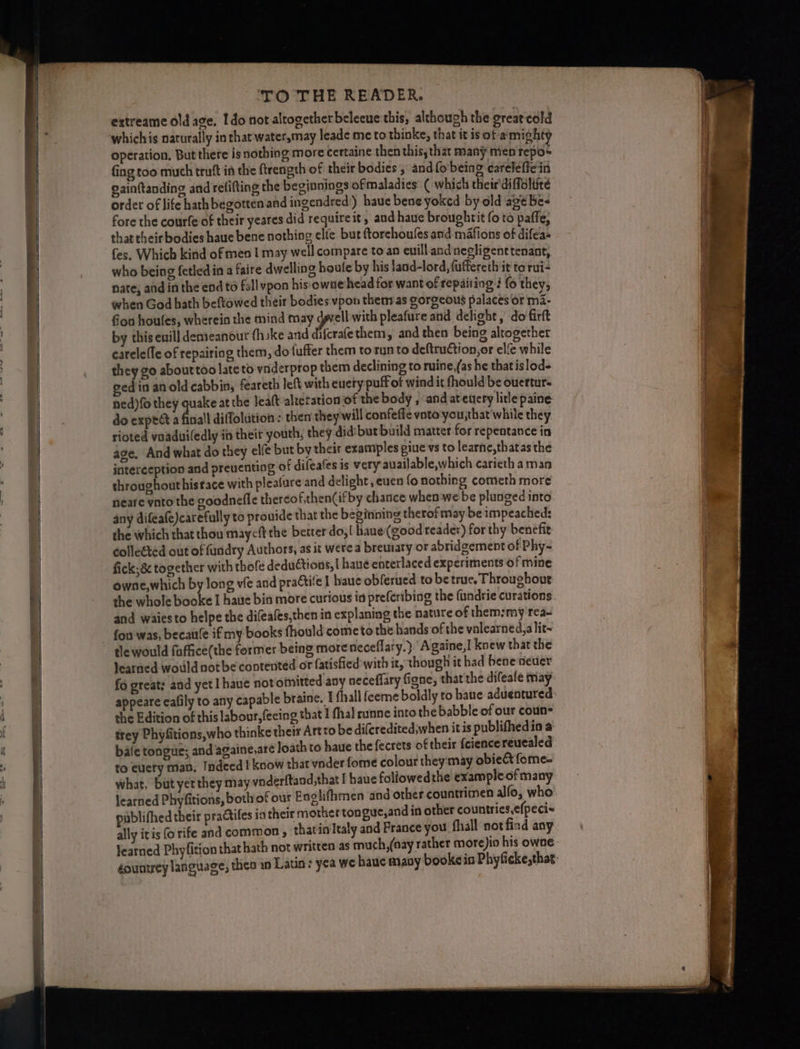 I extreame old age, Ido not altogether beleeue'this, although the great cold operation, But there is nothing more certaine then this, that many men repos fing too much truft in the ftrength of their bodies, and{o being careleficin gainftanding and refitting the beginnings ofmaladies: ( which their'diffoliité order of life hath begotten.andingendred) haue bene yoked by old agé be- fore the courfe of their yeares did requireit, and haue broughrit fo to paffe; that their bodies haue bene nothing ele bur ftorchoufes and mafions of iifean fes. Which kind of men I may well compare to an euill and negligent tenant who being fetled in a faire dwelling boule by his !and-lord, {uffereth it to rui- nate, and in the end to fall vpon his owne head for want of repairing: fo they, when God hath beftowed their bodies vpon then as gorgeous palaces or mi- fon houles, wherein the mind may dwell with pleafure and delight, do firft by this enill demeanour (hike and difcrafethem, and then being altogether carelefle of repairing them, do fufter them torunto deftrution,or elie while they go abouttoo late to vnderprop them declining to ruine,(as he thatislod- gedin an old cabbin, feareth left with euety puff of wind it fhould be ouertur- ned)fo they quake at the leat altetation of the body , and ateuety litle paine do expect a finall diffolution : then they will confefie vnto'you;that'while they rioted vaaduiledly in their youth, they did:but build matter for repentance in age, And what do they elfe but by their examples piue vs to learne,thatas the interception and preventing of difeafes is very auailable,which carieth aman throughout histace with pleafure and delight ,euen fo nothing cometh more neare ynto the coodnefle thereof,then(ifby chance when we be plunged into any difeafe)carefully to prouide that the beginning therofmay be impeached; the which that thou maycft the better do,| haue(good reader) for thy benefir colleéted out of fundry Authors, as it were a bremary or abridgement of Phy-~ fick; 8 together with thofe deductions, | haueé enterlaced experiments of mine owne,which by long vie and practile | haue obferued to be true. Throughout the whole booke I haite bia more curious ia preferibing the (andrie curations and waiesto helpe the di(eales,then in cxplaning the nature of them:my rea- fou was, becaule if my books fhould come to the hands of the vnlearned,a lit~ tle would faffice(the former being more neceflary.} Againe,I knew that the Jearned would not be contented or fatisfied with it, though it had bene neuer fo great: and yet haue not omitted any neceffary figne, that the difeafe may. appeare cafily to any capable braine. 1 fhall feeme boldly to baue aduentured: the Edition of this labour, fecing that I fhal runne into the babble of our coun trey Phyfitions,who thinke thei Artto be difcredited,when itis publifhedio a bale tongue; and againe,are loath to haue the fecrets of their fciencereucaled to cuery man, Indeed! koow that vnder fome colour they may obie&amp;t fome- what, but yct they may vnderftand,that I haue foliowedthe example of many jearned Phyfitions, both of our Englifhmen and other countrimen alfo, who publifhed their practifes ia their mother tongue,and in other countries,efpeci» ally itis {0 rife and common , thatin Italy and France you fhall not find any Jearned Phyfition that hath not written as much,(oay rather more)io his owne éountrey language, theo in Latins yea we haue many bookein Phyficke,that: