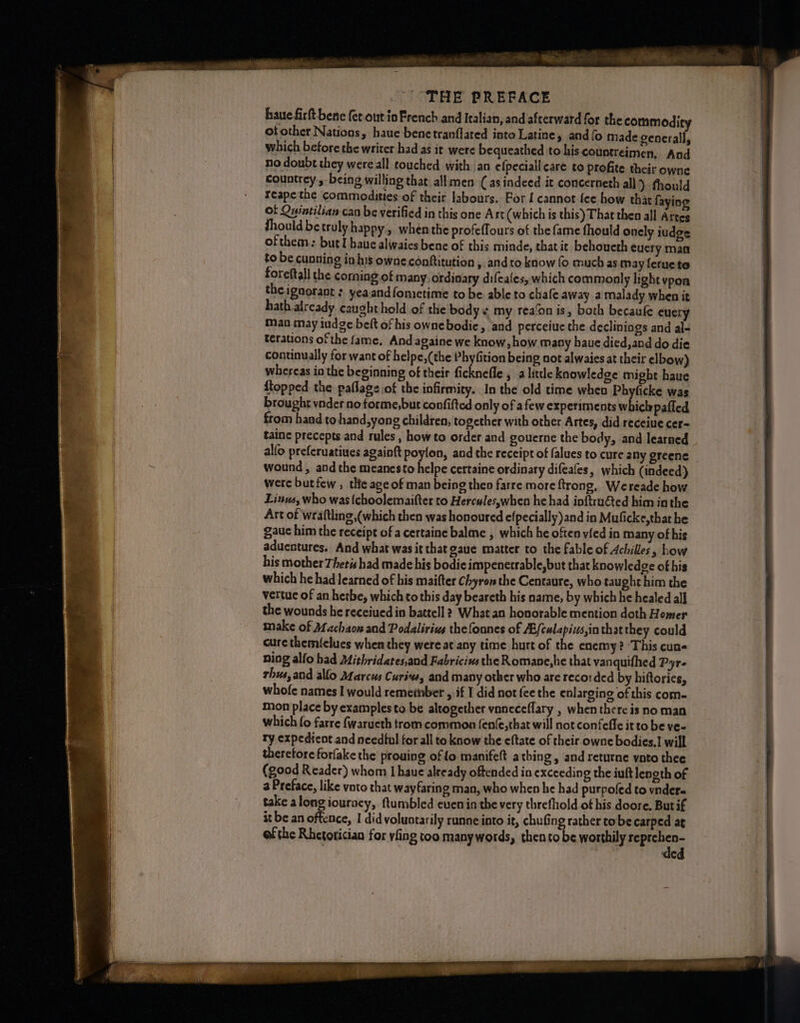 “THE PREPACE haute firft bene fet.out ia French and Italian, and afterward for the commodity of other Nations, haue benetranflated into Latine, and fo made generally which before the writer had as it were bequeathed to his countreimen, And no doubt they were all touched with an efpeciall care to profite their owne countrey:, being willing that. all men (as indeed it concerneth all) thould reapethe commodities of their labours. For [ cannot fee how that faying of Quintilian can be verified in this one Ast (which is this) That then all Attes fhould be truly happy, when the profeffours of the fame fhould onely iudge ofthem: but I haue alwaies bene of this minde, that it behoueth cuery man to be cunning ins owne conftitution , and to know fo much as may ferue te foreftall the corning of many ordinary difeales, which commonly light vpon the ignorant :. yeaandfometime to be able to chafe away a malady when it hath already caught hold of the bodys my rea‘on is, both becaufe euery man may indge belt of his ownebodie, and perceiue the declinings and al- terations of the fame, And againe we know, how many haue died,and do die continually for want of helpe,(the Phyfition being not alwaies at their elbow) whereas in the beginning of their ficknefle , a little knowledge might haue {topped the paflags.of the infirmity. In the old time when A Soa was brought vnder no forme,but confifted only of afew experiments which paffed from hand to hand,yong children, together with other Artes, did receiue cer- taine precepts and rules , how to order and gouerne the body, and learned alfo preferuatiues againft poylon, and the receipt of falues to cure any greene wound , and the meanesto helpe certaine ordinary difeafes, which (indeed) were butfew , tHe age of man being then farre more ftrong, Wereade how Linus, who was (choolemaifter to Hercules,when he had inftru€ted him in the Art of wraftling (which then was honoured efpecially)and in Muficke,that he gauc him the receipt of a certaine balme , which he often vied in many of his aduentures. And what was it that gaue matter to the fable of Achilles, Low his mother Thetis had made his bodieimpenetrable,but that knowledge of his which he had Jearned of his maifter Chyron the Centaure, who taught him the vertue of an hetbe, which to this day beareth his name, by which he healed all the wounds he receiued in battell 2 What an honorable mention doth Homer make of Machaow and Podaliriue thefounes of A/culapivs,inthat they could cure themi{clues when they were at any time hurt of the enemy? ‘This cun- ning alfo had Mithridates,and Fabriciws the Romane,he that vanquifhed Pyrs rhus,and allo Marcus Curive, and many other who are reco: ded by hiftories, whofe names I would remember , if I did not fee the enlarging of this com- mon place by examples to be altogether vnneceflary , when there is no man which fo farre {waructh trom common fenfe,that will not confeffe it to be ve- ty expedient and needful for all to know the eftate of their owne bodies.] will therefore forfake the prouing of fo manifelt athing, and returne vato thee (good Reader) whom I haue already oftended in exceeding the iuft length of a Preface, like voto that wayfaring man, who when he had purpoled to vnder- take along iouracy, ftumbled even in the very threfhold of his doore, Butif it be an oftence, I did voluntarily runne into it, chufing rather tobe carped at of the Rhetorician for vfing too many words, thento be worthily ia ie C