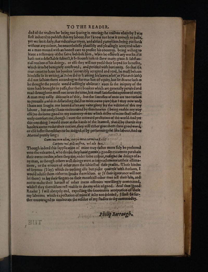 ded of the readers for being too {paring in vetering the reafons whereby Iwas without any colour, beneuerthelefle plaufibly and pleafingly accepted:wher- as a man moued with an honeft care to profite his countrey, being willing to leauc a teftimony of the fame behinde him, when he offereth any worke,ifit hath nota deleCtable fubie,it behoueth him to fhew many graue &amp; fubftan- which i$ to be benignely conftrued , and peruled-with hunianity. -So that ifa man couetto hauc his bookes fauourably accepted and read, he mutt behaue himfelte fo ia writing, as Solen didin framing hislawes,whd(as Plutarch faith) did not fafhion them according to the true line of equity, but fet dowae {uch as hethought the people would-willingly obferue> euen fo the iniquity of the time hath brought to paffe,that thofe bookes which are generally peruledand read througbout,muft not ferue the'time, but mutt fatisfiethéeopinromof met A man may eafily difcourfe of this ,, butthe \fantafies of men are too-variant to. preuaile awhitin diflwading the. For mine owne part {that I may now'end) Lhauenot fought nor bunted aftesany vaineglory by the \edition.of ‘this my labour , butonely I haue endeuoused by this mearies: (.being vnable:any way: elfe)to dofome good to my couotrey-men: which défire ofimine:thall fuffici«: ently comfort me,though | want the outward probation of théworld:And yet: or elfe fufferthemfelues to bs indged of by performaingtlat likelabour.And-ay Martialpretilyfung; ‘ Foy. Siete) st Cum tuanon edits, carpis mea carminalLeliz v- Carpere vel wali noffra, vel ede tua, (26.2 Though indeed this fapplication of mine may rather more fitly be preferred: ynto the valearned, who thinke they haue gottena goodly. meanesto purchate: their owne credite,when they:can, vader fome colour, maligne the doings of ae ny man, as though others well\doings were as injpeachmentstoheir eftima- tions , orthe crrours of other men the fubiect of chem prailes. Thole kindes of ferpents (Ifay) which do nothing elfe but picke quatrels!with Authors, E would aduife them either to,fpeake them(felues, or (if theiragaorance will not: let them) to Jay their fingers on their mouth till:other men tell their tale, and: notto make their harueft of other mens offences: vawillingly committed, whileft they themfelues reft vnable to dovany whit of good.. And ’thus (good: Reader ) Iwill abruptly end, expecting tlie fanourable acceptation of thele: ther encouraged to confecrate the refidue of my ftudies tothy commodity. sown RRA Barroughe 4 sa aa le