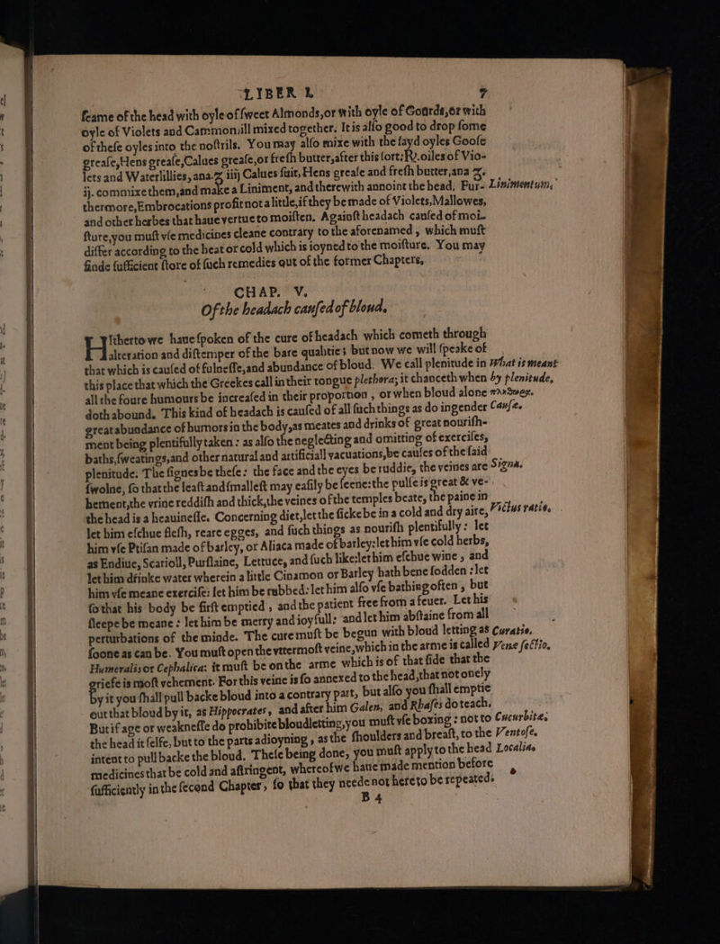 feame of the head with oyle of fweet Almonds,or with oyle of Goarde,or with oyle of Violets and Cammomill mixed together. Itis allo good to drop fome of thefe oyles into the noftrils. You may alfo mixe with the fayd oyles Goole greafe,Hens greafe,Calues greafe,or freth butter,after this fort: Rv. oiles of Vio- lets and Waterlillies, ana-% iiij Calues fizit, Hens greafe and freth butter,ana 2. ij. commixe them,and aie a Liniment, and therewith annoint the head, Pur- Lisiments2n, thermore,Embrocations profitnota little, if they be made of Violets,Mallowes, and other herbes that haue vertueto moiften. Agaioftheadach canfed of moi. fture,you muft vie medicines cleane contrary tothe aforenamed , which muft differ according to the heat or cold which is ioynedto the moifture. You may Gade fufucient fore of fuch remedies ut of the former Chapters, ° ‘CHAP.’ VY. Ofthe headach canfedof blond. Hie we haue{poken of the cure of headach which cometh through alteration and diftemper of the bare qualities but now we will (peake of that which is caufed of fulneffe,and abundance of bloud. We call plenitude in Phat is meant this place that which the Greckes call in their tongue plethora; it chanceth when 4y plenitude, all the foure humours be increafed in their proportion , or when bloud alone 7a»Swex. dothabound. ‘This kind of headach is canfed of all fuch things as do ingender Canfe. ereatabuadance of humors in the body,as meates and drinks of great nourifh- ment being plentifully taken : as alfo the neglecting and omitting of exerciles, baths, (weatings,and other natural and artificial yacuations,be caules of the faid plenitude. The fionesbe thefe: the face andthe eyes beruddic, the veines are S#zva. {wolne, fo thatthe leaft and{malleft may eafily be feene:the pulfeis great &amp; ve- hement,the vrine reddifh and thick,the veines ofthe temples beate, the paine in the head is a heauinefle. Concerning diet,letthe fickebe ina cold and dry aire, Vittus ratios let him efchue fiefh, reare epges, and fuch things as. nourifh plentifully : lee him vfe Ptifan made of barley, or Aliaca made of barley:lethim vie cold herbs, as Endiue, Scarioll, Purflaine, Lettuce, and fuch like:lerhim efehue wine , and Jet him dfinke water wherein alittle Cioamon or Barley bath bene fodden : let him vfe meane erercife: let him be rabbed: let him alfo vie bathing often, but fothat his body be firft emptied , andthe patient free from afeuer. Let his fleepe be meane: lethim be merry and joyful; and let him abftaine from all perturbations of the miode. The cure muft be begun with bloud letting a8 Curatie, foone as can be. You mutt open the vttermoft yeine,which in the arme is called yene /eftio, Humeralisor Cephalica: it muft be onthe arme which is of that fide that the ee is moft ychement. For this veine is fo annexed to the head,that not onely y it you fhall pull backe bloud into a contrary part, but alfo you fhall emptie out that bloud by it, a8 Hippocrates, and after him Galen, and Rhafes doteach. bi Butif age or weakneffe do prohibite bloudletting,you muft vie boxing : not to Cucurbite, the head it felfe, but to the parts adioyning , as the fhoulders and breaft, to the Ventofe. intent to pullbacke the bloud. Thete being done, you mult applytothe head Localiae medicines that be cold and aftringent, whereofwe hatte made mention before (afficicntly inthe fecond Chapter, fo that they neede not hereto be sepeateds B+