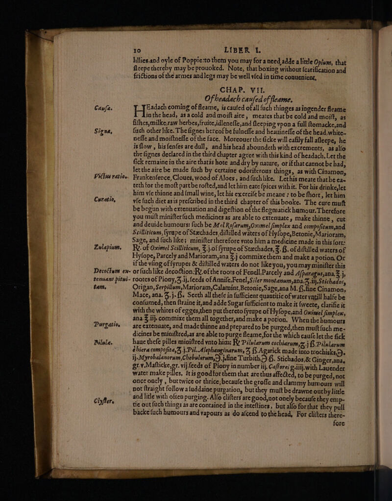 to LIBER Le Iillies,and oyle of Poppie:to them you may for a need adde alittle Opium, that fleepe thereby may be prouoked, Note, that boxing without (carification and ‘friGtions of the armes and legs may be well sfed in time conueniens, - CHAP. VIL | Of headach caufed of fleame. | Cause. H Radach coming of fleame, is caufed of all fuch thinges as ingender feame fifhes,milke,raw herbes, fruite,idleneffc,and fleeping vpon a full ftomacke,and Signa, fiach other like. The fignes hereof be fulneffe and heauineffe of the head, white- neffe and moiftnefle of the face. Moreouer the ficke will eafily fall afleepe, he is flow , bisfenfes aredull, and his head aboundcth with excrements, as alfo the fignes declared in the third chapter agree with this kind of headach, Let the fick remaine in the aire thatis hote and dry by nature, or ifthat cannot be had, let the aire be made fuch by certaine odoriferons things, as with Cinamen, Vittus tation Frankenfence,Cloues, wood of Aloes, andfuchlike. Lethis meate thathe eae teth for the moft partbe rofted,and let him eate (pices withit. For his drinke,let him vie thinne and {mall wine, let his exercife be meane : to be fhore » lethim Curatio, vic fuch diet asis prefcribed in the third chapter of thisbooke. The cure mutt be begun with extenuation and digeftion of the legmatick humour. Therefore and deuide humours: fuch be Mel Rofarum,Oximel fimplex and compofitum,and Scilliticum, {yrape of Stxchades, diflilled waters of Hylope,Betonie,Marioram, Sage, and fuch like; minifter therefore ynto him a medicine made in this fort: Zulapium. Re. of Oximel Scilliticum, 3. j.of fyrupe of Staechades, Z. §. of diftilled waters of Hylope, Parcely and Marioram,ana $j commixethem and make a potion, Or if the ving of fyrupes &amp; diftilled waters do not like you, you may minifter this Decocium ex- or fuch like decoGtion-Ry.of the roots of Fenell,Parcely and Afparagus,ana,&amp;.j, tenuans pitui~ rootes of Piony,3 ij, feeds of Annife,Fenel,Siler montanum,ana,3 D.Stichados, tai. Origan, Serpillum,Marjoram,Calamint,Betonie,Sage,ana M. {fine Cinamon, Mace, ana. : j-f3. Seeth all thefe in fufficient quantitic of water yntill halfe be confumed, then ftraine it,and adde Sugar fufficient to make it {weete, clarifie it with che whites of egges,then put thereto pe of Hyfope,and Osimel fimplex, ana. ij. commixe them all together,and make a potion. When the humours Purgaties are extenuate, and madethinne and prepared to be purged,then muft {uch me- dicines be miniftred,as are able to purge fleame, for the which caufelet the fick Bilule. haue thefe pilles mioiftred ynto him: Ry Pilularum cochiarum,> ) {.Pilularum é hiera compofita,% j.Pil. Alephanginarum, % {3-Agarick made into trochisks,4. 3}. Myrobalanorum,Chebulerum,-) Jefine Turbith,.{. Stichados,&amp; Gin gcr,aDae gt.y,Mafticke,or. vij,feeds of Piony in number iij. Caforei g.ilij.with Lauender water make pilles, Itis goodforthem that are thus affected, to be purged, not once onely , buttwice or thrice, becaufe the grofie and clammy humours will hot ftraight follow a{uddaine purgation, but they mult bedrawne outby little _ and litle with often purging. Alto clifters are good, not onely becaule they emp- Ciyfters tic out fach things as are contained in the inteftines, but alfo for that they pull ~ backefuch humours and vapours as do afcend tothehead, For clifters there- fore