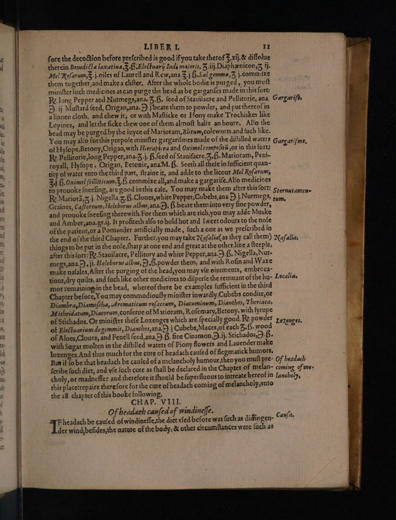 af d LIBER I. II fore the decodtion before prefcribed is good if you take therof ¥.xij,&amp; diflolue therein Benedifla laxatine,3 {S.EleCbuary Indi maiovis, J .iij.Diaphznicon, jj. Mel Rofarum,3.j.oiles of Laurell and Rew,ana.3.j §.Sal gemme,Z }.commixe them together,and makea clifter, Afterthe whole bodie is purged, you mutt minifter (uch medicines as can purge the head,as be gargarifes made in this fort: RV. long Pepper and Nutmegs,ana. Z.{3. feed of Stauilacre and Pellitorie, ana. Gargarife. 5). ij Muftard feed, Origan,ana. +) pbeate them to powder, and put thereof in alinaen cloth, andchewit, or with Mafticke or Hony make Trochiskes like Lupines, andlet the ficke chew one of them almoft halfe anhoure. Alfo the head may be purged by the inyce of Marioram, Blitum,coleworts,and (uch hike. You may alfo forthis purpofe minifter gargarifmes made of the diftilled waters Garcarifme of Hyfope,Betony,Origan, with Hierapicra and Oximel compofitié or in this fort; s : Ry. Pellitorie,long Pepper,ana-Z.j. i.feed of Stauifacre,3.{3. Marioram, Peni~ royall, Hyfope, Origan, Eetonie, ana.M. {%. Seeth all thefe in fufficient quan- tity of water vato the third part, traine it, and adde to the licour Mel Rofarum, 2,4j.(5, Oximel {cilliticum,3 8. commixe all,and make a gargarife, Allo medicines to prouoke {neefing, are good inthis cale, You may make them after thislort: crownussnene Ry.Marior4,z j, Nigella,z.{$.Cloues,white Pepper,Cubebs,ana F) j.Nurmegs, 4.4, Graines, Ca/foreum, Heleborse albue,ana.6). \.beate them into very fine powder, : and prouoke fneefing therewith For them which are rich, you may adde Muske and Amber,ana.gt.i). It profiteth alfo to hold hot and {weetodours to the nole of the patient,or a Pomander artificially made, fuch a one as we prefcribed in the end ofthe third Chapter. Further,you may take Nafalia(as they call them) Nafalias things to be put in the nofe,fharp at one end and ereat at the otherlike a fteeple, — after this (ore: Ry.Stauilacre, Pellitory and white Pepper,ada.9.{5. Nigella, Nut- megs,ana.F), ji. Heleborus albus, F).(8.powder them, and with Rofin and Waxe make na(ales, After the purging of the head,you may vie ointments, embroca- tions,dry quilts, and fuch like other medicines to difperfe the remnant of the hu- Localias mor remaining-in the head, whereofthere be exatnples fufficient in the third Chapter before, Y ou may commodioully minifter inwardly,Cubebs condite,or Diambra,Diamofcha, Aromaticum rofaceum, Diacuminum, Dianthos, Theriacas Mitbridatum,Diacorwm,conferue of Marioram, Rofemary,Betony, with fyrupe of Stichados, Or minifter thefe Lozenges which are. {pecially good, Ry. powder Lozenges, of Eleétuarinm de gemmis, Dianthos,ana,r).} Cubebs, Maces,of each Bf. wood of Aloes,Cloues, and Fenell feed,ana.9).f8. fine Cinamaon,). jj. Stichados,).{. with Sugar molten in the diftilled waters of Piony flowers and Lauender make lozenges,And thus much for the cure of headach caufed of flegmatick humors. Bur if (0 be that headach be caufed of amelancholy humour,then you muft pre- Of headach feribe fach dict, and vie fuch cure as fhall be declared in the Chapter of melan- coming of mes choly, or madneffle: and therefore it fhould be fuperfluous tointreate hereofin lancholy, this placetrepaire therefore for the cure ofheadach coming of melancholy,vnto the 28. chapter of this booke following. He! CHAP. VIII. Of headaeh caufed of windinelfe. | T; headach be cauled of windineffe,the diet vied before was fuch as digingen- Canfas der wind;befides,the nature of the body, &amp; other circumftances were {uch a3