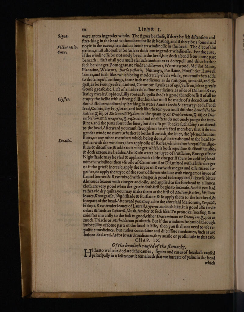 Signa. Piblus ratio. Cura. Cly fier. Localite 13 LIBER Ff. were aptto ingender winde. The fignes be thefe, ifthere be felt diftention and ftretching in the head without heauineffe &amp; beating, and ifthere be a {ound and noyle in the eares,then doth it betoken windineffe in the head. The dietof the patient, muft altogether be fuch as doth notingender windinefle. For the cure, if the windinefle be notonely bred in the head,but doth afcend from fome part beneath , firft of all you muft vfé fuch medicines as do repell and driue backe: fuch be vineger, Pomegranate rinds and flowers, Wormewood, Melilot,Mints, Plantaine, Walwort, Burfa pafforis, Nutmegs, Purflaine, Houfleeke, Lawrell leaucs,and fuch like: which being moderately vfed a while, you muft then adde to thole repulfiue things, fome {uch medicines as do mitigate, concoét,and di« geft,as be Fenugreeke, Linfted,Cammomil,yolkes of egs,Saffron,Hens ereale Goofe greafe,&amp;c, Laft of all adde difcufliue medicines,as oiles of Dill and Rew, Barley meale, Lupiaes, Lilly rootes, Nigella &amp;c.It is good therefore firft of allto doth diflolue windines,by feething in water Annife feeds &amp; caraway {eeds,Fenel feed,Comio,dry Figs,bran,and {uch likecherein you muft diflolue Benediffa las Katina. &amp; iiijor Elettuari# Nidum in like quantity or Diaphenicon,% .iiij or Dia- catbolicon,or Hierapicra,® vij.Such kind of clifters do not onely purge the inte- ftines,and the parts about the liver, but do alfo pull backe fuch things as afcend to the head. Afterward you mutt ftrengthen the affeted member, that itdo in- gender winde no more,whether it be the ftomack,the liuer, the {plene,the inte- {tines,or any other member: which being done, if heate abound in the head to- gether with the windines,then apply oile of Rofes,which is both repulfiue,dige- itive &amp; difcuffiue, &amp; adde to it vineger. which is both repulfiue &amp; difcuffue allo, &amp; doth extenuate befides.Al/o Rofe water ox iuyce of Purflaine, Knorgrafle or Nightfhade may be vied &amp; applied with a lithe vineger.If there be coldiny head with the wiodines,then vie oile of Cammomil or Dil, mixed with alitle vineper er if the griefe increale,apply the iuyce of R ew with ynegar and oile mixed to- gether, or apply the tuyce of the root of fower-de-luce with vineger-or inyce of Laurel berries &amp; Rew mixed with vineger,is good to be applied. Likewle bitter Almonds beaten with vineger and oile, and applied to the forehead in a linnen cloth,are very good when the griefe doth firft begin to increafe. And if youhad tather vie dry quilts,you may make them atthe fit of Milinm,R ofes, Willow leaues,Knotgraffe, Nightfhade &amp; Purflaine,&amp; fo apply them to theforchead,&amp; forepart of the head-Afterward you may ad to the aforelaid Marioram, Serpillié, Hitope,R ew, tender leaues of Laurell, Cyperus,and fuch like. It is good alfo to vie minifter inwardly to the fick is good, either Diacwminum or Dianifum,%.j.or as much Triacle or Mithridatum profiteth. But if the windines be cauled through imbecillity of fome parts of the head it felfe, then you fhall not need to yfe re- pulfiue medicines, but rather concoétiue and difcuffine medicines, fuch as are before declared.As for inward medicines,they auaile or profit little in this cafe. CHAP. 1X, Of the headach canfedof the fromacke. Itherto we haue declared the caufes , fignes and cures of headach caufed principally in it {elfcjnow ig remaincth that we intreate of paine in the head which = ~_-; — _ 2S