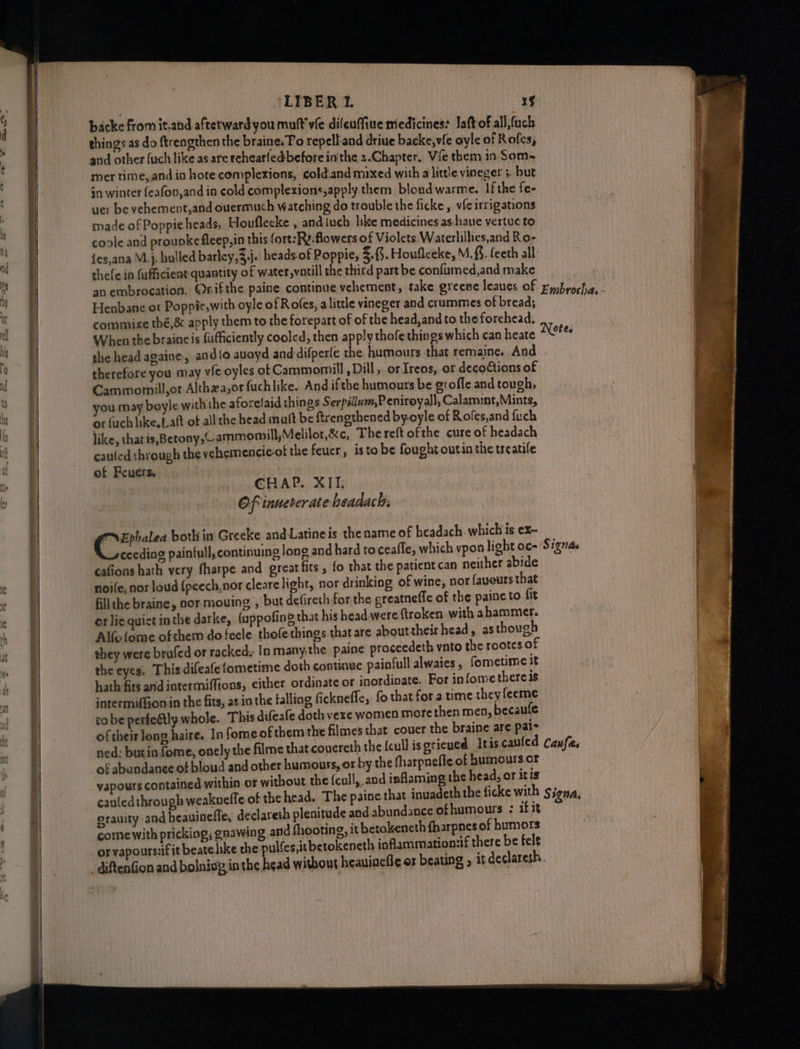 backe from it,and afterward you mult’ vie difeuffiue medicines: Jaft of all fuck things as do ftrengthen the braine. To repell and driue backe,vfe oyle of Rofes, and other fuch like as are rehearfedbefore inthe 2.Chapter. Vie them in Som- mer time, and in hote complexions, cold.and mixed with alittle vineger 5. but §n winter feafov,and ia cold complexions, apply them bloud warme. If the fe- uer be vehement,and ouermuch watching do trouble the ficke, vf irrigations made of Poppie heads, Houflecke , and tuch like medicines as-haue vertue to coole and prouoke fleep,in this fort:Ry-flowers of Violets Waterlillies,and Ro- {es,ana M.}, hulled barley,3,j. heads of Poppie, 3.3. Houfleeke, M.&amp;. feeth all: thefe in fufficient quantity of water,vatill the third part be confumed,and make Henbane ot Poppie,with oyle of Rofes, alittle vineger and crummes of bread; commie thé,&amp; apply them to the forepart of of the head, and to the forehead. When the braine is fufficiently cooled, then apply thofe things which can heate the head againe, and{o auoyd and difperfe the humours that remaine. Aud therefore you may vie oyles of Cammomill , Dill, or Ireos, or decotions of Cammornill,or Althza,or fuchlike. And ifthe humours be groffe and tough, you may boyle with the aforelaid things Serpillum,P eniroyall, Calamint,Mints, or {uch like, Lalt of all the head mutt be ftrengthened by-oyle of Rofes,and fuch like, that is,Betony, ammomill, Melilor,&amp;c, Thereft ofthe cure of headach cauted through the vehemencie-of the feucr, isto be fought outin the treatife of Feuers. CHAP. XII: Of inuererate beadach, en both in Greeke and Latineis the name of headach. which is ex- cafions hath very fharpe and greatfits , fo that the patient can neither abide noife, nor loud {peech,nor cleare light, nor drinking of wine, nor fauours that fill the braine, nor mouing, , but defireth forthe greatneffe of the paineto fit or lie quiet in the darke, (appofing that his head were ftroken with abammer. Alfofome ofthem dofecle thefe things that are abouttheir head, as though they were brafed or racked. In many.the paine proceedeth vnto the rootcs of the eyes. This difeafefometime doth continue painfull alwaies, fometime it hath fits andintermiffions, either ordinate or inordinate. For infomethereis intermifGon in the fits, as in the falling ficknefle, fo that for a time they feeme robe perfedtly whole. This difeafe doth vexe women more then men, becaule of their long haire. In fome ofthem the filmes that couer the braine are pais of abundanee of bloud and other humouss, or by the fharpneffe of humours.or vapours contained within or without the {cull,, and inflaming the head, or itis orauity and heauinefle, declareth plenitude and abundance ofhumours : if it come with pricking, gnawing and shooting, it betokeneth fharpnes of humors or vapours:if it beate hke the pulfes,itbetokeneth inflammation:if there be felt -diftenfion and bolnisy inthe head withous heauinefle or beating , itdeclaresh.