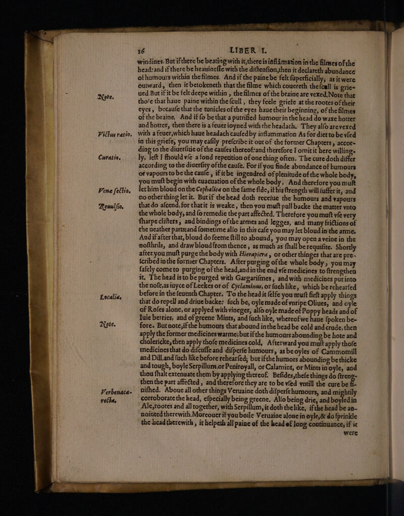 Vitlus ratio, Curatio. Vene fettio. Rewul/io. Localid. ZYote. Verbenaca- velhe ye LIBERO L windines. But ifthere be beating with it,there is iaflamation in the filmes ofthe head:and if there be heauinefle with the diftenfion,then it declareth abundance of humours within the filmes. And if the painebe felt fuperficially, asitwere omward, then it betokeneth that the filme which couereth the(call is grie= ued But if it be felt deepe within , che filmes of the braine are vexed, Note that tho'e that haue paine within the (cull , they feele griete at the rootes of their eyes, becaufe that the tunicles of the eyes baue their beginning, of the filmes ofthe braine, And if fo be that a putrified humour in the head do waxe hotter and hotter, then there is a feuerioyned with the headach. They alfo arevexed with a feuer,which haue headach caufedby inflammation As for diet to be vied in this griefe, you may cafily prefcribe it out of the former Chapters, accor= ding to the diuerfitic of the caufes thereof:and therefore I omitit here willing. ly, left I fhould vie a fond repetition of one thing often. The cure doth differ according to the diuerfity ofthe caufe. For if you finde abundance of humours or vapourstobe the caule, ifitbe ingendred of plenitude of the whole body, you muft begin with cuacuation ofthe whole body, And therefore you mult let him bloud on the Cephalica on the fame fide, it his ftrength will (ufferit, and no other thing let it. Butif thehead doth receiue the humours and vapours thatdo afcend, for thatit is weake, then you mutt pull backe the matter ynte the whole body, and fo remedie the part affected. Therefore you mutt vie very fharpeclifters, and bindings of the armes and Jegges, and many friGions of the neather partssand fometime alfo in this cafe you may let bloud inthe arme. Aad if after that, bloud do feeme ftillto abound, you may open aveine in the nofthrils, and drawbloudfrom thence , as much as fhall be requifite. Shortly afteryou muft purge the body with Hierapicra , or other thinges that are pre icribed inthe former Chapters. After purging ofthe whole body, you may fafely cometo purging of the head,and in the end vfe medicines to ftrengthen it. The head isto be purged with Gargarifmes, and with medicines putinto the nofe,asiuyce of Leekes or of Cyclaminus, or fuch like, which be rchearfed before in the feuenth Chapter. To the headit felfe you mutt firft apply things that do repel] and driue backe: fuch be, oyle made of vnripe Oliues, and oyle of Rofes alone, or applyed with vineger, alfo oyle made of Poppy heads and of luie berries, and of greene Mints, and fuch like, whereofwe hate {poken be- fore. But note, ifthe humours that abound inthe head be cold and crude, then apply the former medicines warme; but if the humours abounding be hote and cholericke, then apply thofe medicines cold, Afterward you mutt apply thofe medicines that do difcuffe and difperfe humours, as beoyles of Cammomill and Dill,and fuch like before rehearfed; bur ifthe humors abounding be thicke and tough, boyle Serpillum,or Peniroyall, or Calamint, or Mints in oyle, and thou fhalt extenuate them by applyingthereof. Befides,thele things do ftreng- then the part affefted, and therefore they are to be vfed yntill the cure be B. nifhed. Aboucall other things Veruaine doth difperfehumours, and mi htily corroborate the head, efpecially being greene. Allo being drie, and boyled in Ale,rootes and all together, with Serpillum, it doth thelike, ifthe head be an- nointed therewith. Moreouer if you boile Veruaine alone in oyle,&amp; do fprinkle the headtherewith , it helpeth all paine of the head ef long continuance, if it were