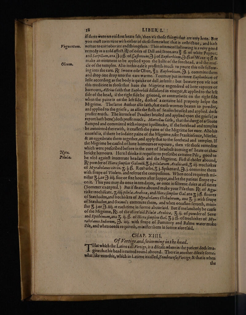 Veguentum, Olents. Note. Pilule 8 LIBER f. if chete wereno euident heate felt,'then vie thofe things that are very hote. But you muft commive wich either of thefe fomewhat that is reftriQine » and hath vettue to corroborate and ftrengthen.’ This ointment followin SS ad g isavery s00d remedy in a cold.affect, R.ofioiles of Dill and Iteos,ana Ss %. of white Pepper, and Serpillam,ana +) .j:3: of (a foream,>) j of Euphorbium,9.G.of Waxe gf & make an ointment to be applied vpon the halte ofthe forchead, and the muf- cle of the temples. Allo inthis cafe it profiteth much to poure this oile follow- ing into the eare. RY. fweete oile Oliuc, £., Euphorbium, 5. j. commixe them lefie according as the body is quicke or dull infen{e: but beware you vie not this medicine in thofethat have the Migrime engendred of hote vapours oF humours, 4Etins (aith that Enphorbié diflolued in vineger,& applied to the left when the paineis onthe leftfide, dothof acertaine hid Property helpe the Migrime. Thefame Author alfo faith,that earth wormes beaten to powder, profice much. Thekernelsof Peaches bruifed and applied vpon the eriefe(as report hath bene)doth profirmuch , Marcellus faith, that the dung of a Goate ftamped and commixed with yineger {quilliticke, if the forehead and temples countelis, ifthere be fodaine paine of the Migrime,take Prankinfence, Mirthe, & an eggesbeate them together,and apply that to the forehead and temples, If the Migrime be caufed of hote humours or vapours, then vfethofe remedies which were prefcribed before in the cure of héadach coming of heate or cho- lericke humours. Herel thinke it requifite to prefcribe cerraine Pils » goodto be vied againft inueterate headach and the Migrime:. Firftif choler abound, Rv powder of Hiera fimplex Galeniz,3 jj.pilularum Arabicarii 5 li): trochiskes of Myrabelanes citrin. %.}.3. Reubarbe,Z j.Spikenard, 2D. j.commixe them with firnpe of Violets, andreferuethe compofition. When need requireth mi- nifter 3.j.cr 5) iiij. fiue or fixe houres after fupper,andletthe patient fleepe vp- onit. This you may do onceintendayes, or once in fitteene daies at all times (Sommer excepted.) Butif feameabound make your Pils thus. Ry. of A ae ricke trochifcate, Ziti) pilule.Arabice, and Hiera fomplesxe Gal.ana Zz jf. floures of Stachados,and trochiskes of Afyrabolanes Chebulerum, ana 5: j-with firupe of Stzchados,and Oximels commixethem, and when oceafion ferneth, minis fter 3. j.or 5). iiij, at each time in forme abouelaid, Butif melancholy be canfe of the Migrime, Ry. of the aforelaid Pilwle Arabica, 3:1}. of powder of Sene and Epithimum,ana J, ij. &. of Hiera fmplex Gal, 3. {- oftrochiskes of Mya rabolanes Indorum, 3 iui}. with firupe of Fumitory aod Balme water make. Pils, and whenneede requireth, mimifterthem in forme aforefaid, CHAP. XHII. | Of Vertiga and /wimming tathe head. Hat which the Latins call Vertigo, is a dileafe,wherein the patient doth ima. * ginethathis head isturnedround abound., Theréis another difeate fomes what like voto this, which in Latimeis called, Tenehricofa Hertigo,&tbatis when the
